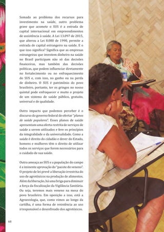 68
Somado ao problema dos recursos para
investimento na saúde, outro problema
grave que acomete o SUS é a entrada de
capital internacional em empreendimentos
de assistência à saúde. A Lei 13.097 de 2015,
que alterou a Lei 8.080 de 1990, permite a
entrada de capital estrangeiro na saúde. E o
que isso significa? Significa que as empresas
estrangeiras que investem dinheiro na saúde
no Brasil participam não só das decisões
financeiras, mas também das decisões
políticas, que podem influenciar diretamente
no fortalecimento ou no enfraquecimento
do SUS e, com isso, no ganho ou na perda
de dinheiro. O SUS é patrimônio do povo
brasileiro, portanto, ter os gringos no nosso
quintal pode enfraquecer e muito o projeto
de um sistema de saúde público, gratuito,
universal e de qualidade.
Outro impacto que podemos perceber é o
discurso do governo federal de ofertar “planos
de saúde populares”. Esses planos de saúde
apresentam uma oferta restrita de serviços de
saúde a serem utilizados e fere os princípios
da integralidade e da universalidade. Como a
saúde é direito do cidadão e dever do Estado,
homens e mulheres têm o direito de utilizar
todos os serviços que forem necessários para
o cuidado de sua saúde.
Outra ameaça ao SUS e a população do campo
é a iminente aprovação do “pacote do veneno”.
O projeto de lei prevê a liberação irrestrita do
uso de agrotóxicos na produção de alimentos.
Além da liberação, há uma briga para diminuir
a força da fiscalização da Vigilância Sanitária.
Ou seja, teremos mais veneno na mesa do
povo brasileiro. Em oposição a isso, está a
Agroecologia, que, como vimos ao longo da
cartilha, é uma forma de resistência ao uso
irresponsável e desenfreado dos agrotóxicos.
 