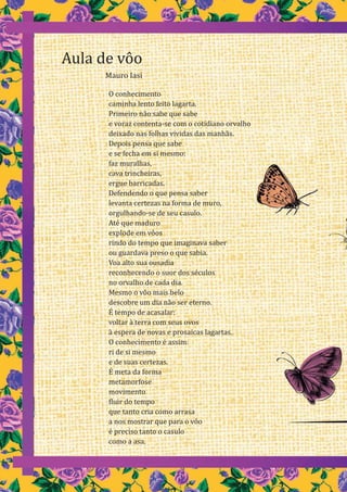 6
O conhecimento
caminha lento feito lagarta.
Primeiro não sabe que sabe
e voraz contenta-se com o cotidiano orvalho
deixado nas folhas vividas das manhãs.
Depois pensa que sabe
e se fecha em si mesmo:
faz muralhas,
cava trincheiras,
ergue barricadas.
Defendendo o que pensa saber
levanta certezas na forma de muro,
orgulhando-se de seu casulo.
Até que maduro
explode em vôos
rindo do tempo que imaginava saber
ou guardava preso o que sabia.
Voa alto sua ousadia
reconhecendo o suor dos séculos
no orvalho de cada dia.
Mesmo o vôo mais belo
descobre um dia não ser eterno.
É tempo de acasalar:
voltar à terra com seus ovos
à espera de novas e prosaicas lagartas.
O conhecimento é assim:
ri de si mesmo
e de suas certezas.
É meta da forma
metamorfose
movimento
fluir do tempo
que tanto cria como arrasa
a nos mostrar que para o vôo
é preciso tanto o casulo
como a asa.
Aula de vôo
Mauro Iasi
 