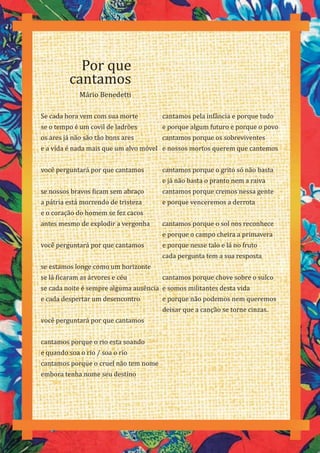 72
Se cada hora vem com sua morte
se o tempo é um covil de ladrões
os ares já não são tão bons ares
e a vida é nada mais que um alvo móvel
você perguntará por que cantamos
se nossos bravos ficam sem abraço
a pátria está morrendo de tristeza
e o coração do homem se fez cacos
antes mesmo de explodir a vergonha
você perguntará por que cantamos
se estamos longe como um horizonte
se lá ficaram as árvores e céu
se cada noite é sempre alguma ausência
e cada despertar um desencontro
você perguntará por que cantamos
cantamos porque o rio esta soando
e quando soa o rio / soa o rio
cantamos porque o cruel não tem nome
embora tenha nome seu destino
Por que
cantamos
Mário Benedetti
cantamos pela infância e porque tudo
e porque algum futuro e porque o povo
cantamos porque os sobreviventes
e nossos mortos querem que cantemos
cantamos porque o grito só não basta
e já não basta o pranto nem a raiva
cantamos porque cremos nessa gente
e porque venceremos a derrota
cantamos porque o sol nos reconhece
e porque o campo cheira a primavera
e porque nesse talo e lá no fruto
cada pergunta tem a sua resposta
cantamos porque chove sobre o sulco
e somos militantes desta vida
e porque não podemos nem queremos
deixar que a canção se torne cinzas.
 