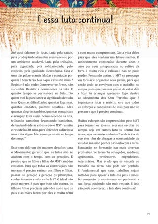 73
E essa luta continua!
Até aqui falamos de lutas. Luta pela saúde,
pela produção de alimentos sem venenos, por
um ambiente saudável. Luta pelo trabalho,
pela dignidade, pela solidariedade, pelo
respeito, pela igualdade. Resistência. Essa é
uma das palavras mais faladas e escutadas por
quem é Sem Terra. Mas o que é resistir afinal?
Resistir é não ceder. Conservar-se firme, não
sucumbir. Resistir é permanecer na luta. E
quanto tempo se permanece na luta... Só
quem está lá para saber o significado de tudo
isso. Quantas dificuldades, quantas lágrimas,
quantos embates, quantos desafios... Mas
quantas alegrias também, quantas conquistas
e avanços! E foi assim. Permanecendo na luta,
trilhando caminhos, levantando bandeiras,
defendendo ideias e ideais que o MST resistiu
e resiste há 30 anos, para defender o direito a
uma vida digna. Mas como persistir ao longo
do tempo?
Esse tem sido um dos maiores desafios para
o Movimento: garantir que as lutas não se
acabem com o tempo, com as gerações. É
preciso que os filhos e filhas do MST também
resistam. Para que todas as construções não
morram é preciso ensinar aos filhos e filhas,
passar de geração a geração os princípios,
conhecimentos e valores do MST. O ideal não
pode morrer. E para que isso não ocorra, os
filhos e filhas precisam entender que o que os
pais e as mães fazem por eles é muito sério
e com muito compromisso. Dão a vida deles
para que eles tenham um futuro melhor. O
conhecimento construído durante anos e
anos por seus antepassados no cultivo da
terra é muito rico e valioso e não se pode
perder. Pensando assim, o MST se preocupa
em formar e organizar seus jovens, para que
desde cedo se envolvam com o trabalho no
campo, para que possam gostar de estar dali
e ficar. As crianças aprendem logo, dentro
do Movimento dos Sem Terrinha, que é
importante lutar e resistir, para que todos
os esforços e conquistas de seus pais não se
percam e que é preciso continuar.
Muitos esforços são empreendidos pelo MST
para formar os jovens, seja nas escolas do
campo, seja em cursos fora ou dentro das
áreas, seja nas universidades. E a ideia é a de
que eles têm de abraçar a oportunidade de
estudar, mas não perder o vínculo com a terra.
Estudarão, se formarão nas mais diversas
profissões. Se tornarão advogados, médicos,
agrônomos, professores, engenheiros,
veterinários. Mas o elo que os vincula ao
trabalho na terra não pode ser perdido.
É fundamental que seus trabalhos sejam
voltados para apoiar a luta dos pais e mães.
Do contrário, o movimento vai perdendo a
sua força, podendo não mais resistir. E isso
não pode acontecer... a luta deve continuar!
 