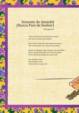 74
Ontem um menino que brincava me falou
que hoje é semente do amanhã...
Para não ter medo que este tempo vai passar...
Não se desespere não, nem pare de sonhar
Nunca se entregue, nasça sempre com as manhãs...
Deixe a luz do sol brilhar no céu do seu olhar!
Fé na vida Fé no homem, fé no que virá!
nós podemos tudo,
Nós podemos mais
Vamos lá fazer o que será
Semente do Amanhã
(Nunca Pare de Sonhar)
Gonzaguinha
Ontem um menino que brincava me falou
que hoje é semente do amanhã...
Para não ter medo que este tempo vai passar...
Não se desespere não, nem pare de sonhar
Nunca se entregue, nasça sempre com as manhãs...
Deixe a luz do sol brilhar no céu do seu olhar!
Fé na vida Fé no homem, fé no que virá!
nós podemos tudo,
Nós podemos mais
Vamos lá fazer o que será
Semente do Amanhã
(Nunca Pare de Sonhar)
Gonzaguinha
 