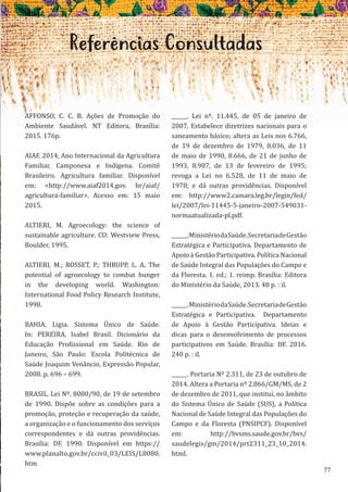 77
Referências Consultadas
AFFONSO, C. C. B. Ações de Promoção do
Ambiente Saudável. NT Editora, Brasília:
2015. 176p.
AIAF. 2014, Ano Internacional da Agricultura
Familiar, Camponesa e Indígena. Comitê
Brasileiro. Agricultura familiar. Disponível
em: <http://www.aiaf2014.gov. br/aiaf/
agricultura-familiar>. Acesso em: 15 maio
2015.
ALTIERI, M. Agroecology: the science of
sustainable agriculture. CO: Westview Press,
Boulder, 1995.
ALTIERI, M.; ROSSET, P.; THRUPP, L. A. The
potential of agroecology to combat hunger
in the developing world. Washington:
International Food Policy Research Institute,
1998.
BAHIA, Ligia. Sistema Único de Saúde.
In: PEREIRA, Isabel Brasil. Dicionário da
Educação Profissional em Saúde. Rio de
Janeiro, São Paulo: Escola Politécnica de
Saúde Joaquim Venâncio, Expressão Popular,
2008. p. 696 – 699.
BRASIL. Lei Nº. 8080/90, de 19 de setembro
de 1990. Dispõe sobre as condições para a
promoção, proteção e recuperação da saúde,
a organização e o funcionamento dos serviços
correspondentes e dá outras providências.
Brasília: DF. 1990. Disponível em https://
www.planalto.gov.br/ccivil_03/LEIS/L8080.
htm
______. Lei nº. 11.445, de 05 de janeiro de
2007. Estabelece diretrizes nacionais para o
saneamento básico; altera as Leis nos 6.766,
de 19 de dezembro de 1979, 8.036, de 11
de maio de 1990, 8.666, de 21 de junho de
1993, 8.987, de 13 de fevereiro de 1995;
revoga a Lei no 6.528, de 11 de maio de
1978; e dá outras providências. Disponível
em: http://www2.camara.leg.br/legin/fed/
lei/2007/lei-11445-5-janeiro-2007-549031-
normaatualizada-pl.pdf.
______.MinistériodaSaúde.SecretariadeGestão
Estratégica e Participativa. Departamento de
Apoio à Gestão Participativa. Política Nacional
de Saúde Integral das Populações do Campo e
da Floresta. 1. ed.; 1. reimp. Brasília: Editora
do Ministério da Saúde, 2013. 48 p. : il.
______.MinistériodaSaúde.SecretariadeGestão
Estratégica e Participativa. Departamento
de Apoio à Gestão Participativa. Ideias e
dicas para o desenvolvimento de processos
participativos em Saúde. Brasília: DF. 2016.
240 p. : il.
______. Portaria Nº 2.311, de 23 de outubro de
2014. Altera a Portaria nº 2.866/GM/MS, de 2
de dezembro de 2011, que institui, no âmbito
do Sistema Único de Saúde (SUS), a Política
Nacional de Saúde Integral das Populações do
Campo e da Floresta (PNSIPCF). Disponível
em: http://bvsms.saude.gov.br/bvs/
saudelegis/gm/2014/prt2311_23_10_2014.
html.
 