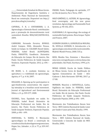 78
______, Universidade Estadual de Minas Gerais.
Departamento de Engenharia Sanitária e
Ambiental. Plano Nacional de Saneamento
Rural em construção. Disponível em http://
pnsr.desa.ufmg.br/consulta/
CAPORAL, F. R. e COSTABEBER, J. A.
Agroecologia e Extensão Rural: contribuições
para a promoção do desenvolvimento rural
sustentável. Brasília: MDA/SAF/DATER-IICA,
2004.
CARNEIRO, Fernando Ferreira; BURIGO,
André Campos; DIAS, Alexandre Pessoa.
Saúde no Campo. In: CALDART, Roseli Salete;
PEREIRA, Isabel Brasil; ALENTEJANO,
Paulo; FRIGOTTO, Gaudêncio. Dicionário
da Educação do Campo. Rio de Janeiro, São
Paulo: Escola Politécnica de Saúde Joaquim
Venâncio, Expressão Popular, 2012. p. 696 –
699.
DE BIASE, L. A condição feminina na
agricultura e a viabilidade da agroecologia.
Agrária, nº 7, p. 4-36, 2007.
DELGADO, A. Opening up for participation in
agro-biodiversity conservation: the expert-
lay interplay in a brazilian social movement.
Journal of Agricultural and Environmental
Ethics, v. 21, p. 559-577, 2008.
ESCOREL, Sara. Equidade em saúde. In:
PEREIRA, Isabel Brasil. Dicionário da
Educação Profissional em Saúde. Rio de
Janeiro, São Paulo: Escola Politécnica de
Saúde Joaquim Venâncio, Expressão Popular,
2008. p. 696 – 699.
FONTOURA, Y.; NAVES, F. Movimento
agroecológico no Brasil: a construção da
resistênciaàluzdaabordagemneogramsciana.
Organ. Soc., Salvador , v. 23, n. 77, p. 329-347.
2016.
FREIRE, Paulo. Pedagogia do oprimido, 17ª
ed. Rio de Janeiro, Paz e Terra, 1987.
HOLT-GIMÉNEZ, E.; ALTIERI, M. Agroecology,
food sovereignty, and the new green
revolution. Agroecology and Sustainable Food
Systems, p. 90-102, 2013.
GLIESSMAN, S. R. Agroecology: the ecology of
sustainable food systems. Nova Iorque: Taylor
and Francis, 2007.
GUZMÁN CASADO, G.; GONZÁLEZ de MOLINA,
M.; SEVILLA GUZMÁN, E. Introducción a la
agroecologíacomodesarrolloruralsostenible.
Madrid: Mundi-Prensa, 2000. 535 p.
KOSS, Monika Von. Feminino + Masculino:
uma nova coreografia para a eterna dança das
polaridades. São Paulo, Escritura, 1999, p.14.
MINAS GERAIS, Escola de Saúde Pública
de Minas Gerais. Curso de Qualificação de
Agentes Comunitários de Saúde – ACS:
Caderno 1. Belo Horizonte: ESP-MG, 2017. p.
17-88.
MONKEN, Maurício e BATISTELLA, Carlos.
Vigilância em Saúde. In: PEREIRA, Isabel
Brasil. Dicionário da Educação Profissional
em Saúde. Rio de Janeiro, São Paulo: Escola
Politécnica de Saúde Joaquim Venâncio,
Expressão Popular, 2008. p. 696 – 699.
Movimento dos Trabalhadores Rurais Sem
Terra – MST. Coletivo Nacional de Saúde. Lutar
por Saúde é Lutar pela Vida. Brasília. 1999.
Movimento dos Trabalhadores Rurais Sem
Terra – MST. Coletivo Nacional de Saúde.
Construindo o Conceito de Saúde do MST.
Brasília. 2000.
 