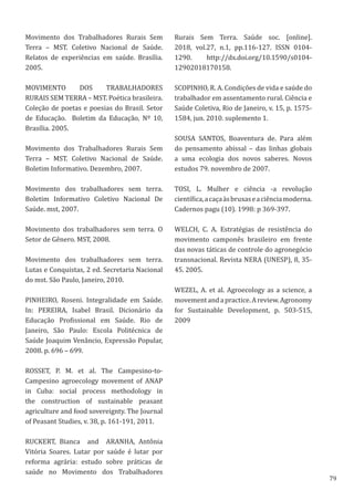 79
Movimento dos Trabalhadores Rurais Sem
Terra – MST. Coletivo Nacional de Saúde.
Relatos de experiências em saúde. Brasília.
2005.
MOVIMENTO DOS TRABALHADORES
RURAIS SEM TERRA – MST. Poética brasileira.
Coleção de poetas e poesias do Brasil. Setor
de Educação. Boletim da Educação, Nº 10,
Brasília. 2005.
Movimento dos Trabalhadores Rurais Sem
Terra – MST. Coletivo Nacional de Saúde.
Boletim Informativo. Dezembro, 2007.
Movimento dos trabalhadores sem terra.
Boletim Informativo Coletivo Nacional De
Saúde. mst, 2007.
Movimento dos trabalhadores sem terra. O
Setor de Gênero. MST, 2008.
Movimento dos trabalhadores sem terra.
Lutas e Conquistas, 2 ed. Secretaria Nacional
do mst. São Paulo, Janeiro, 2010.
PINHEIRO, Roseni. Integralidade em Saúde.
In: PEREIRA, Isabel Brasil. Dicionário da
Educação Profissional em Saúde. Rio de
Janeiro, São Paulo: Escola Politécnica de
Saúde Joaquim Venâncio, Expressão Popular,
2008. p. 696 – 699.
ROSSET, P. M. et al. The Campesino-to-
Campesino agroecology movement of ANAP
in Cuba: social process methodology in
the construction of sustainable peasant
agriculture and food sovereignty. The Journal
of Peasant Studies, v. 38, p. 161-191, 2011.
RUCKERT, Bianca   and  ARANHA, Antônia
Vitória Soares. Lutar por saúde é lutar por
reforma agrária: estudo sobre práticas de
saúde no Movimento dos Trabalhadores
Rurais Sem Terra. Saúde soc. [online].
2018, vol.27, n.1, pp.116-127. ISSN 0104-
1290.  http://dx.doi.org/10.1590/s0104-
12902018170158.
SCOPINHO, R. A. Condições de vida e saúde do
trabalhador em assentamento rural. Ciência e
Saúde Coletiva, Rio de Janeiro, v. 15, p. 1575-
1584, jun. 2010. suplemento 1.
SOUSA SANTOS, Boaventura de. Para além
do pensamento abissal – das linhas globais
a uma ecologia dos novos saberes. Novos
estudos 79. novembro de 2007.
TOSI, L. Mulher e ciência -a revolução
científica,acaçaàsbruxaseaciênciamoderna.
Cadernos pagu (10). 1998: p 369-397.
WELCH, C. A. Estratégias de resistência do
movimento camponês brasileiro em frente
das novas táticas de controle do agronegócio
transnacional. Revista NERA (UNESP), 8, 35-
45. 2005.
WEZEL, A. et al. Agroecology as a science, a
movementandapractice.Areview.Agronomy
for Sustainable Development, p. 503-515,
2009
 