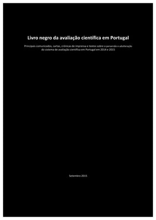  
	
  
	
  
	
  
	
  
	
  
	
  
Livro	
  negro	
  da	
  avaliação	
  científica	
  em	
  Portugal	
  
	
  
Principais	
  comunicados,	
  cartas,	
  crónicas	
  de	
  imprensa	
  e	
  textos	
  sobre	
  a	
  perversão	
  e	
  adulteração	
  
do	
  sistema	
  de	
  avaliação	
  científica	
  em	
  Portugal	
  em	
  2014	
  e	
  2015	
  
	
  
	
  
	
  
	
  
	
  
	
  
	
  
	
  
	
  
	
  
	
  
	
  
	
  
	
  
	
  
	
  
	
  
	
  
	
  
	
  
	
  
	
  
	
  
	
  
	
  
	
  
	
  
	
  
	
  
	
  
	
  
	
  
	
  
	
  
	
  
Setembro	
  2015	
  
	
  
	
  
	
  
	
  
	
  
	
  
	
  
 