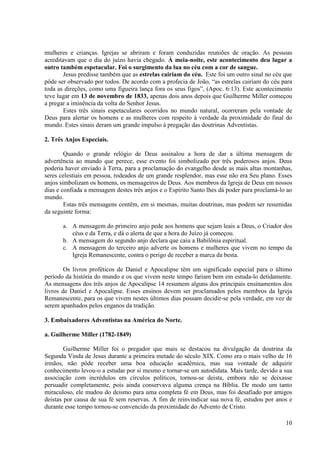 mulheres e crianças. Igrejas se abriram e foram conduzidas reuniões de oração. As pessoas
acreditavam que o dia do juízo havia chegado. À meia-noite, este acontecimento deu lugar a
outro também espetacular. Foi o surgimento da lua no céu com a cor de sangue.
        Jesus predisse também que as estrelas cairiam do céu. Este foi um outro sinal no céu que
pôde ser observado por todos. De acordo com a profecia de João, “as estrelas cairiam do céu para
toda as direções, como uma figueira lança fora os seus figos”, (Apoc. 6:13). Este acontecimento
teve lugar em 13 de novembro de 1833, apenas dois anos depois que Guilherme Miller começou
a pregar a iminência da volta do Senhor Jesus.
        Estes três sinais espetaculares ocorridos no mundo natural, ocorreram pela vontade de
Deus para alertar os homens e as mulheres com respeito à verdade da proximidade do final do
mundo. Estes sinais deram um grande impulso à pregação das doutrinas Adventistas.

2. Três Anjos Especiais.

        Quando o grande relógio de Deus assinalou a hora de dar a última mensagem de
advertência ao mundo que perece, esse evento foi simbolizado por três poderosos anjos. Deus
poderia haver enviado à Terra, para a proclamação do evangelho desde as mais altas montanhas,
seres celestiais em pessoa, rodeados de um grande resplendor, mas esse não era Seu plano. Esses
anjos simbolizam os homens, os mensageiros de Deus. Aos membros da Igreja de Deus em nossos
dias e confiada a mensagem destes três anjos e o Espírito Santo lhes dá poder para proclamá-lo ao
mundo.
        Estas três mensagens contêm, em si mesmas, muitas doutrinas, mas podem ser resumidas
da seguinte forma:

       a. A mensagem do primeiro anjo pede aos homens que sejam leais a Deus, o Criador dos
          céus e da Terra, e dá o alerta de que a hora do Juízo já começou.
       b. A mensagem do segundo anjo declara que caiu a Babilônia espiritual.
       c. A mensagem do terceiro anjo adverte os homens e mulheres que vivem no tempo da
          Igreja Remanescente, contra o perigo de receber a marca da besta.

        Os livros proféticos de Daniel e Apocalipse têm um significado especial para o último
período da história do mundo e os que vivem neste tempo fariam bem em estuda-lo detidamente.
As mensagens dos três anjos de Apocalipse 14 resumem alguns dos principais ensinamentos dos
livros de Daniel e Apocalipse. Esses ensinos devem ser proclamados pelos membros da Igreja
Remanescente, para os que vivem nestes últimos dias possam decidir-se pela verdade, em vez de
serem apanhados pelos enganos da tradição.

3. Embaixadores Adventistas na América do Norte.

a. Guilherme Miller (1782-1849)

        Guilherme Miller foi o pregador que mais se destacou na divulgação da doutrina da
Segunda Vinda de Jesus durante a primeira metade do século XIX. Como era o mais velho de 16
irmãos, não pôde receber uma boa educação acadêmica, mas sua vontade de adquirir
conhecimento levou-o a estudar por si mesmo e tornar-se um autodidata. Mais tarde, devido a sua
associação com incrédulos em círculos políticos, tornou-se deista, embora não se deixasse
persuadir completamente, pois ainda conservava alguma crença na Bíblia. De modo um tanto
miraculoso, ele mudou do deismo para uma completa fé em Deus, mas foi desafiado por amigos
deistas por causa de sua fé sem reservas. A fim de reinvindicar sua nova fé, estudou por anos e
durante esse tempo tornou-se convencido da proximidade do Advento de Cristo.

                                                                                              10
 