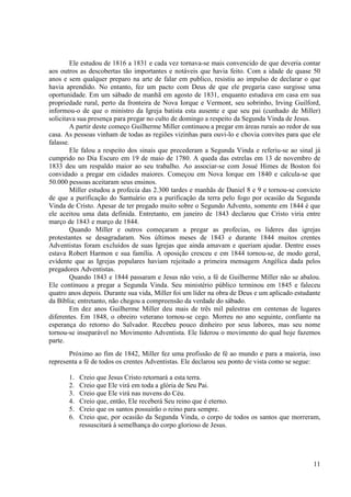 Ele estudou de 1816 a 1831 e cada vez tornava-se mais convencido de que deveria contar
aos outros as descobertas tão importantes e notáveis que havia feito. Com a idade de quase 50
anos e sem qualquer preparo na arte de falar em publico, resistiu ao impulso de declarar o que
havia aprendido. No entanto, fez um pacto com Deus de que ele pregaria caso surgisse uma
oportunidade. Em um sábado de manhã em agosto de 1831, enquanto estudava em casa em sua
propriedade rural, perto da fronteira de Nova Iorque e Vermont, seu sobrinho, Irving Guilford,
informou-o de que o ministro da Igreja batista esta ausente e que seu pai (cunhado de Miller)
solicitava sua presença para pregar no culto de domingo a respeito da Segunda Vinda de Jesus.
        A partir deste começo Guilherme Miller continuou a pregar em áreas rurais ao redor de sua
casa. As pessoas vinham de todas as regiões vizinhas para ouvi-lo e chovia convites para que ele
falasse.
        Ele falou a respeito dos sinais que precederam a Segunda Vinda e referiu-se ao sinal já
cumprido no Dia Escuro em 19 de maio de 1780. A queda das estrelas em 13 de novembro de
1833 deu um respaldo maior ao seu trabalho. Ao associar-se com Josué Himes de Boston foi
convidado a pregar em cidades maiores. Começou em Nova Iorque em 1840 e calcula-se que
50.000 pessoas aceitaram seus ensinos.
        Miller estudou a profecia das 2.300 tardes e manhãs de Daniel 8 e 9 e tornou-se convicto
de que a purificação do Santuário era a purificação da terra pelo fogo por ocasião da Segunda
Vinda de Cristo. Apesar de ter pregado muito sobre o Segundo Advento, somente em 1844 é que
ele aceitou uma data definida. Entretanto, em janeiro de 1843 declarou que Cristo viria entre
março de 1843 e março de 1844.
        Quando Miller e outros começaram a pregar as profecias, os lideres das igrejas
protestantes se desagradaram. Nos últimos meses de 1843 e durante 1844 muitos crentes
Adventistas foram excluídos de suas Igrejas que ainda amavam e queriam ajudar. Dentre esses
estava Robert Harmon e sua família. A oposição cresceu e em 1844 tornou-se, de modo geral,
evidente que as Igrejas populares haviam rejeitado a primeira mensagem Angélica dada pelos
pregadores Adventistas.
        Quando 1843 e 1844 passaram e Jesus não veio, a fé de Guilherme Miller não se abalou.
Ele continuou a pregar a Segunda Vinda. Seu ministério público terminou em 1845 e faleceu
quatro anos depois. Durante sua vida, Miller foi um líder na obra de Deus e um aplicado estudante
da Bíblia; entretanto, não chegou a compreensão da verdade do sábado.
        Em dez anos Guilherme Miller deu mais de três mil palestras em centenas de lugares
diferentes. Em 1848, o obreiro veterano tornou-se cego. Morreu no ano seguinte, confiante na
esperança do retorno do Salvador. Recebeu pouco dinheiro por seus labores, mas seu nome
tornou-se inseparável no Movimento Adventista. Ele liderou o movimento do qual hoje fazemos
parte.
       Próximo ao fim de 1842, Miller fez uma profissão de fé ao mundo e para a maioria, isso
representa a fé de todos os crentes Adventistas. Ele declarou seu ponto de vista como se segue:

       1.   Creio que Jesus Cristo retornará a esta terra.
       2.   Creio que Ele virá em toda a glória de Seu Pai.
       3.   Creio que Ele virá nas nuvens do Céu.
       4.   Creio que, então, Ele receberá Seu reino que é eterno.
       5.   Creio que os santos possuirão o reino para sempre.
       6.   Creio que, por ocasião da Segunda Vinda, o corpo de todos os santos que morreram,
            ressuscitará à semelhança do corpo glorioso de Jesus.




                                                                                              11
 