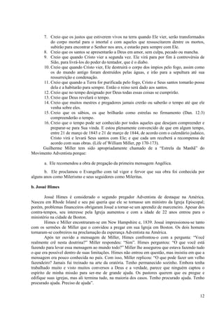 7. Creio que os justos que estiverem vivos na terra quando Ele vier, serão transformados
         do corpo mortal para o imortal e com aqueles que ressuscitarem dentre os mortos,
         subirão para encontrar o Senhor nos ares, e estarão para sempre com Ele.
     8. Creio que os santos se apresentarão a Deus em amor, sem culpa, pecado ou mancha.
     9. Creio que quando Cristo vier a segunda vez. Ele virá para por fim à controvérsia de
         Sião, para livrá-los do poder do tentador, que é o diabo.
     10. Creio que quando Cristo vier, Ele destruirá o corpo dos ímpios pelo fogo, assim como
         os do mundo antigo foram destruídos pelas águas, e irão para a sepultura até sua
         ressurreição e condenação.
     11. Creio que quando a Terra for purificada pelo fogo, Cristo e Seus santos tomarão posse
         dela e a habitarão para sempre. Então o reino será dado aos santos.
     12. Creio que no tempo designado por Deus todas essas coisas se cumprirão.
     13. Creio que Deus revelará o tempo.
     14. Creio que muitos mestres e pregadores jamais crerão ou saberão o tempo até que ele
         venha sobre eles.
     15. Creio que os sábios, os que brilharão como estrelas no firmamento (Dan. 12:3)
         compreenderão o tempo.
     16. Creio que o tempo pode ser conhecido por todos aqueles que desejam compreender e
         preparar-se para Sua vinda. E estou plenamente convencido de que em algum tempo,
         entre 21 de março de 1843 e 21 de março de 1844, de acordo com o calendário judaico,
         Cristo virá e levará Seus santos com Ele; e que cada um receberá a recompensa de
         acordo com suas obras. (Life of William Miller, pp 170-173).
     Guilherme Miller tem sido apropriadamente chamado de a “Estrela da Manhã” do
Movimento Adventista porque:

       a. Ele recomendou a obra de pregação da primeira mensagem Angélica.
       b. Ele proclamou o Evangelho com tal vigor e fervor que sua obra foi conhecida por
alguns anos como Milerismo e seus seguidores como Mileritas.

b. Josué Himes

        Josué Himes é considerado o segundo pregador Adventista de destaque na América.
Nasceu em Rhode Island e seu pai queria que ele se tornasse um ministro da Igreja Episcopal;
porém, problemas financeiros obrigaram Josué a tornar-se um aprendiz de marceneiro. Apesar dos
contra-tempos, seu interesse pela Igreja aumentou e com a idade de 22 anos entrou para o
ministério na cidade de Boston.
        Himes e Miller encontraram-se em New Hampshire e, 1839. Josué impressionou-se tanto
com os sermões de Miller que o convidou a pregar em sua Igreja em Boston. Os dois homens
tornaram-se coobreiros na proclamação da esperança Adventista na América.
        Após ter ouvido a mensagem de Miller, Himes confrontou-o com a pergunta: “Você
realmente crê nesta doutrina?” Miller respondeu: “Sim”. Himes perguntou: “O que você está
fazendo para levar essa mensagem ao mundo todo?” Miller lhe assegurou que estava fazendo tudo
o que era possível dentro de suas limitações. Himes não entrou em questão, mas insistiu em que a
mensagem era pouco conhecida no país. Com isso, Miller replicou: “O que pode fazer um velho
fazendeiro? Jamais fui treinado na arte da oratória. Tenho permanecido sozinho. Embora tenha
trabalhado muito e visto muitos conversos a Deus e a verdade, parece que ninguém captou o
espírito de minha missão para ser-me de grande ajuda. Os pastores querem que eu pregue e
edifique suas igrejas, mas ali termina tudo, na maioria dos casos. Tenho procurado ajuda. Tenho
procurado ajuda. Preciso de ajuda”.

                                                                                             12
 