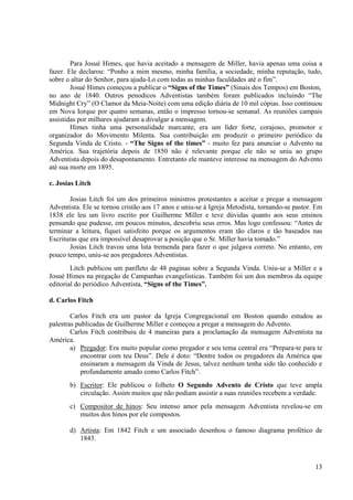 Para Josué Himes, que havia aceitado a mensagem de Miller, havia apenas uma coisa a
fazer. Ele declarou: “Ponho a mim mesmo, minha família, a sociedade, minha reputação, tudo,
sobre o altar do Senhor, para ajuda-Lo com todas as minhas faculdades até o fim”.
        Josué Himes começou a publicar o “Signs of the Times” (Sinais dos Tempos) em Boston,
no ano de 1840. Outros penodicos Adventistas também foram publicados incluindo “The
Midnight Cry” (O Clamor da Meia-Noite) com uma edição diária de 10 mil cópias. Isso continuou
em Nova Iorque por quatro semanas, então o impresso tornou-se semanal. As reuniões campais
assistidas por milhares ajudaram a divulgar a mensagem.
        Himes tinha uma personalidade marcante, era um líder forte, corajoso, promotor e
organizador do Movimento Milenta. Sua contribuição em produzir o primeiro periódico da
Segunda Vinda de Cristo. - “The Signs of the times” - muito fez para anunciar o Advento na
América. Sua trajetória depois de 1850 não é relevante porque ele não se uniu ao grupo
Adventista depois do desapontamento. Entretanto ele manteve interesse na mensagem do Advento
até sua morte em 1895.

c. Josias Litch

       Josias Litch foi um dos primeiros ministros protestantes a aceitar e pregar a mensagem
Adventista. Ele se tornou cristão aos 17 anos e uniu-se à Igreja Metodista, tornando-se pastor. Em
1838 ele leu um livro escrito por Guilherme Miller e teve dúvidas quanto aos seus ensinos
pensando que pudesse, em poucos minutos, descobriu seus erros. Mas logo confessou: “Antes de
terminar a leitura, fiquei satisfeito porque os argumentos eram tão claros e tão baseados nas
Escrituras que era impossível desaprovar a posição que o Sr. Miller havia tomado.”
       Josias Litch travou uma luta tremenda para fazer o que julgava correto. No entanto, em
pouco tempo, uniu-se aos pregadores Adventistas.
        Litch publicou um panfleto de 48 paginas sobre a Segunda Vinda. Uniu-se a Miller e a
Josué Himes na pregação de Campanhas evangelisticas. Também foi um dos membros da equipe
editorial do periódico Adventista, “Signs of the Times”.

d. Carlos Fitch

        Carlos Fitch era um pastor da Igreja Congregacional em Boston quando estudou as
palestras publicadas de Guilherme Miller e começou a pregar a mensagem do Advento.
        Carlos Fitch contribuiu de 4 maneiras para a proclamação da mensagem Adventista na
América.
        a) Pregador: Era muito popular como pregador e seu tema central era “Prepara-te para te
            encontrar com teu Deus”. Dele é doto: “Dentre todos os pregadores da América que
            ensinaram a mensagem da Vinda de Jesus, talvez nenhum tenha sido tão conhecido e
            profundamente amado como Carlos Fitch”.
       b) Escritor: Ele publicou o folheto O Segundo Advento de Cristo que teve ampla
          circulação. Assim muitos que não podiam assistir a suas reuniões recebem a verdade.
       c) Compositor de hinos: Seu intenso amor pela mensagem Adventista revelou-se em
          muitos dos hinos por ele compostos.

       d) Artista: Em 1842 Fitch e um associado desenhou o famoso diagrama profético de
          1843.



                                                                                               13
 