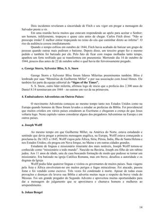 Dois incidentes revelaram a sinceridade de Fitch e seu vigor em pregar a mensagem do
Salvador preste a vir.
        Em uma reunião havia muitos que estavam respondendo ao apelo para aceitar o Senhor;
um homem, infelizmente, tropeçou e quase caiu antes de chegar. Carlos Fitch disse: “Não se
preocupe irmão! É melhor entrar tropeçando no reino do céu que caminhar direto ao inferno”. O
riso da audiência cessou imediatamente.
        Quando o tempo esfriou em outubro de 1844, Fitch havia acabado de batizar um grupo de
pessoas quando outras mais pediram o batismo. Depois disso, um terceiro grupo fez o mesmo
pedido e também foi batizado por ele. Pelo fato de ficar com roupas molhadas tanto tempo,
apanhou um forte resfriado que se transformou em pneumonia: Morrendo dia 14 de outubro de
1844, poucos dias antes de 22 de outubro sobre o qual havia tão fervorosamente pregado.

e. George Storrs, Sylvester Bliss, S. S. Snow

       George Storrs e Sylvester Bliss foram líderes Mileritas preeminentes também. Bliss é
lembrado por suas “Memórias de Guilherme Miller” e por sua associação com Josué Himes. Ele
também fez parte da equipe editorial do “Signs of the Times”.
       S. S. Snow, outro líder milerita, afirmou logo de inicio que a profecia dos 2.300 anos de
Daniel 8:14 terminavam em 1844 – no outono em vez de na primavera.

4. Embaixadores Adventistas em Outros Países:

        O movimento Adventista começou ao mesmo tempo tanto nos Estados Unidos como na
Europa quando homens de Deus foram levados a estudar as profecias da Bíblia. Foi providencial
que muitos cristãos em vários países estudaram as Escrituras e chegaram a crença de que Jesus
voltaria logo. Neste capitulo vamos considerar alguns dos pregadores Adventistas na Europa e em
outros países.

a. Joseph Wolff

       Ao mesmo tempo em que Guilherme Miller, na América do Norte, estava estudando e
sentindo que devia pregar a primeira mensagem angélica, na Europa, Wolff estava começando a
proclama-la. De 1821 a 1845, Wolff viajou pela África, Síria, Pérsia, Índia, Ilha de Santa Helena e
nos Estados Unidos; ele pregou em Nova Iorque, no Maine e em outras cidades grandes.
       Estudante de línguas e missionário itinerante dos mais notáveis, Joseph Wolff tornou-se
conhecido como “missionário a todo mundo”. Nascido na Bavária, Joseph era filho de um rabino
judeu. Aos 11 anos de idade, saiu de casa buscando formação de modo que pudesse se tornar um
missionário. Era batizado na igreja Católica Romana, mas em breve, desafiou a autoridade e os
dogmas da Igreja.
       Wolff podia falar quatorze línguas e visitou os governantes de muitos países. Suas viagens
pela Ásia e África envolveram-no em muitos perigos e fugas miraculosas. Foi atacado, passou
fome e foi vendido como escrevo. Três vezes foi condenado à morte. Apesar de todas essas
provações e doenças ele levava sua Bíblia e advertia muitas raças e respeito da breve vinda do
Messias. Foi um grande pregador do Segundo Advento e aproveitou muitas oportunidades para
dar a mensagem do julgamento que se aproximava e chamava homens e mulheres ao
arrependimento.

b. Johan Bengel



                                                                                                14
 