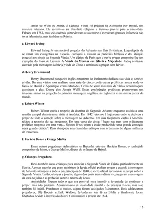Antes de Wolff ou Miller, a Segunda Vinda foi pregada na Alemanha por Bengel, um
ministro luterano. Ele acreditava na liberdade religiosa e treinava jovens para o ministério.
Faleceu em 1752, mas seus escritos sobreviveram a sua morte e exerceram grandes influencia não
só na Alemanha, mas também na Rússia.

c. Edward Irving

       Edward Irving foi um notável pregador do Advento nas Ilhas Britânicas. Logo depois de
se tornar um evangelista na Escócia, começou a estudar as profecias bíblicas e deu atenção
especial aos sinais da Segunda Vinda. Um clérigo de Paris que o ouviu pregar emprestou-lhe um
exemplar do livro de Lacunza A Vinda do Messias em Glória e Majestade. Irving sentiu-se
cativado pela mensagem da breve vinda de Cristo e continuou a pregar com fervor.

d. Henry Drummond

        Henry Drummond banqueiro inglês e membro do Parlamento dedicou sua vida ao serviço
cristão. Durante vários anos realizou uma série de cinco conferencias proféticas anuais onde os
livros de Daniel e Apocalipse eram estudados. Cerca de vinte ministros de várias denominações
assistiram a elas. Dentre eles Joseph Wolff. Essas conferências proféticas promoveram um
interesse maior na pregação da primeira mensagem angélica, na Inglaterra e em outras partes do
mundo.

e. Robert Winter

        Robert Winter ouviu a respeito da doutrina do Segundo Advento enquanto assistia a uma
reunião campal durante uma visita à América. Em 1842 retornou à Inglaterra onde se dedicou a
pregar de todo o coração sobre a mensagem do Advento. Em suas freqüentes cartas à América,
relatou a respeito do seu progresso. Em uma carta ele disse: “Prego nas ruas com o diagrama
profético suspenso em uma vara... Nossos livros voam e estão produzindo uma grande comoção
nesta grande cidade”. Deus abençoou seus humildes esforços com o batismo de alguns milhares
de conversos.

f. Horácio Bonar e George Muller

      Entre outros pregadores Adventistas na Bretanha estavam Horácio Bonar, o conhecido
compositor de hinos, e George Muller, diretor do orfanato de Bristol.

g. Crianças Pregadoras

        Deus também usou, crianças para anunciar a Segunda Vinda de Cristo, particularmente na
Suécia. Apenas aqueles que eram ministros da Igreja oficial podiam pregar e quando a mensagem
do Advento alcançou a Suécia em princípios de 1840, o clero oficial recusou-se a pregar sobre a
Segunda Vinda. Então, crianças e jovens, alguns dos quais nem sabiam ler, pregaram a mensagem
da hora do juízo e as profecias sobre o retorno de Jesus.
        Autoridades fizeram tudo o que era possível para impedir a juventude de continuar a
pregar, mas não puderam. Acusaram-nos de insanidade mental e de doenças físicas, mas isso
também foi inútil. Prenderam a muitos, alguns foram castigados fisicamente. Dois adolescentes
pregadores, Olé Boquist e Erik Walbon, defenderam sua fé na Bíblia e finalmente foram
libertados devido à intercessão do rei. Continuaram a pregar até 1844.


                                                                                            15
 
