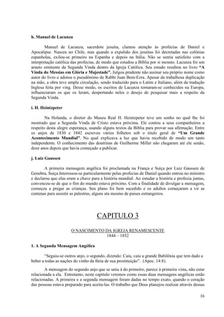 h. Manuel de Lacunza

        Manuel de Lacunza, sacerdote jesuíta, clamou atenção às profecias de Daniel e
Apocalipse. Nasceu no Chile, mas quando a expulsão dos jesuítas foi decretadas nas colônias
espanholas, exilou-se primeiro na Espanha e depois na Itália. Não se sentia satisfeito com a
interpretação católica das profecias, de modo que estudou a Bíblia por si mesmo. Lacunza foi um
arauto eminente da Segunda Vinda dentro da Igreja Católica. Seu estudo resultou no livro “A
Vinda do Messias em Glória e Majestade”. Julgou prudente não assinar seu próprio nome como
autor do livro e adotou o pseudônimo de Rabbi Juan Bem-Ezra. Apesar da trabalhosa duplicação
na mão, a obra teve ampla circulação, sendo traduzido para o Latim e Italiano, além da tradução
Inglesa feita por ving. Desse modo, os escritos de Lacunza tornaram-se conhecidos na Europa,
influenciaram os que os leram, despertando neles o desejo de pesquisar mais a respeito da
Segunda Vinda.

i. H. Heintzpeter

        Na Holanda, o diretor do Museu Real H. Heintzpeter teve um sonho no qual lhe foi
mostrado que a Segunda Vinda de Cristo estava próxima. Ele contou a seus companheiros a
respeito desta alegre esperança, usando alguns textos da Bíblia para provar sua afirmação. Entre
os anjos de 1830 e 1842 escreveu vários folhetos sob o titulo geral de “Um Grande
Acontecimento Mundial”. No qual explicava a luz que havia recebido de modo um tanto
independente. O conhecimento das doutrinas de Guilherme Miller não chegaram até ele senão,
doze anos depois que havia começado a publicar.

j. Luiz Gaussen

       A primeira mensagem angélica foi proclamada na França e Suíça por Luiz Gaussen de
Genebra, Suíça.Interessou-se particularmente pelas profecias de Daniel quando entrou no ministro
e declarou que elas eram a chave para a história mundial. Ao estudar a história e profecia juntas,
convenceu-se de que o fim do mundo estava próximo. Com a finalidade de divulgar a mensagem,
começou a pregar as crianças. Seu plano foi bem sucedido e os adultos começaram a vir as
centenas para assistir as palestras, alguns ata mesmo de paises estrangeiros.




                                     CAPITULO 3
                      O NASCIMENTO DA IGREJA RENAMESCENTE
                                   1844 – 1852

1. A Segunda Mensagem Angélica

       “Seguiu-se outros anjo, o segundo, dizendo: Caiu, caiu a grande Babilônia que tem dado a
beber a todas as nações do vinho da fúria de sua prostituição”. (Apoc. 14:8).
        A mensagem do segundo anjo que se uniu à do primeiro, parece à primeira vista, não estar
relacionada a ela. Entretanto, neste capitulo veremos como essas duas mensagens angélicas estão
relacionadas. A primeira e a segunda mensagem foram dadas no tempo exato, quando o coração
das pessoas estava preparado para aceita-las. O trabalho que Deus planejou realizar através dessas

                                                                                               16
 