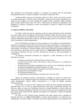 duas mensagens foi efetivamente cumprida. A mensagem do segundo anjo foi proclamada
principalmente durante “o tempo de tardança” entre março e outubro de 1844.
       Guilherme Miller começou seu ministério publico em 1831 e muitas vozes foram ouvidas
no mundo anunciando a vinda de Cristo. Entretanto, o ponto focal do ensino Adventista era a
região da Nova Inglaterra, na parte nordeste dos Estados Unidos. Guilherme Miller trabalhou
quase sozinho durante muitos anos. Em 1839 e 1840 homens de influencia e habilidade como
pregadores e escritores, começaram a aceitar suas doutrinas e uniram-se a Miller em devotado
evangelismo.

2. Congressos Bíblicos Adventistas

        De 1840 a 1842 uma serie de congressos gerais de crentes Adventistas foram realizados
em varias cidades da Nova Inglaterra. No principio, Guilherme Miller não pode assistir a essas
reuniões exceto uma em sua cidade natal. Isso induziu-o a unir-se ao fervoroso grupo de homens
eruditos e habilidosos que haviam se unido ao movimento,alguns através de seus ensinos e outros
através de pesquisa e estudo independentes.
        Cerca de 200 lideres associaram-se nesses congressos e isso unificou, seus pensamentos e
estimulou sua pregação. Muitos deles eram ministros de Igrejas protestantes e representavam a
maioria das denominações populares.Pregaram a primeira mensagem angélica de seu púlpito, em
outras Igrejas, em encontros e reuniões campais. Havia muitos impressos Adventistas publicados,
mas o que mais se aproximava de ser o órgão oficial era o “Signs of the Times”. Eles formavam
a associação Adventista sem que, com isso, deixassem de ser leais as suas denominações ou
congregações.
        As doutrinas comumente discutidas nos congressos e então ensinadas ao povo, tão
familiares a nós eram:
       -   A natureza ou maneira da vinda de Cristo nas nuvens do céu.
       -   Os sinais de Sua vinda, como o Dia Escuro, a chuva de meteoros e as condições de
           desordem reinantes.
       -   As profecias do Apocalipse, terminando com os três ais e sua confirmação, observada
           na perda de independência do Império Otomano em 1840.
       -   Os 1260 anos de domínio papal, terminando com a prisão do Papa em 1798.
       -   Outras profecias relacionadas ao tempo.
       -   Os 2300 anos de Daniel 8:14.
       -   A interpretação pré-milenialista da vinda de Cristo “Cerca de 1843”.

         Apesar da oposição ocasional, especialmente a pregação do ensino do retorno pré-
milenialista de Cristo, os Milentas pregavam e prosperavam, mantendo relações amigáveis com as
varias denominações. Muitos infiéis converteram-se e a venda de Bíblias aumentou
consideravelmente.
         Carlos Fitch, no verão de 1843, imprimiu um sermão que havia pregado recentemente,
aplicando Apoc. 14:8 a 18:2-4, as Igrejas protestantes assim como o Catolicismo Romano. Ele
disse que ambos os ramos do Cristianismo haviam se tornado Babilônia e haviam caído por
rejeitar as mensagens da Segunda Vinda de Cristo. Havia rações para essa interpretação, pois por
esse tempo, muitas Igrejas haviam rejeitado os pregadores e as pregações a respeito da Segunda
Vinda de Cristo.
         No verão de 1843 ministros foram ordenados pelo grupo milerita para a pregação do
Segundo Advento e no “Signs of the Times” os crentes eram advertidos a se separar de suas
congregações. Ao mesmo tempo, os dirigentes das diversas Igrejas pediram aos que simpatizavam

                                                                                             17
 