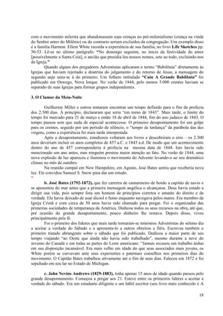com o movimento milerita que abandonassem suas crenças no pré-milenialismo (crença na vinda
do Senhor antes do Milênio) ou do contrario seriam excluídos da congregação. Um exemplo disso
é a família Harmon. Ellem White recorda a experiência de sua família, no livro Life Sketches pp.
50-53. Lê-se no ultimo parágrafo: “No domingo seguinte, no inicio da festividade do amor
[possivelmente a Santa Ceia], o ancião que presidia leu nossos nomes, sete ao todo, excluindo-nos
da Igreja.”
        Quando alguns dos pregadores Adventistas aplicaram o termo “Babilônia” diretamente às
Igrejas que haviam rejeitado a doutrina do julgamento e do retorno de Jesus, a mensagem do
segundo anjo uniu-se à do primeiro. Um folheto intitulado “Caiu A Grande Babilônia” foi
publicado em Oswego, Nova Iorque. No verão de 1844, pelo menos 5.000 crentes haviam se
separado de suas Igrejas para formar grupos independentes.

3. O Clamor da Meia-Noite

        Guilherme Miller e outros tentaram encontrar um tempo definido para o fim da profecia
dos 2.300 dias. À principio, declararam que seria “em torno de 1843”. Mais tarde, o limite do
tempo foi marcado para 21 de março e então 18 de abril de 1844, fim do ano judaico de 1843. O
tempo passou sem que nada de especial acontecesse. O primeiro desapontamento foi um golpe
para os crentes, seguido por um período de silêncio, o “tempo de tardança” da parábola das dez
virgens, como a experiência foi mais tarde interpretada.
        Após o desapontamento, estudiosos voltaram aos livros e descobriram o erro – os 2.300
anos deveriam incluir os anos completos de 457 a.C. e 1843 a.d. De modo que um acontecimento
dentro do ano de 457 corresponderia à profecia na mesma data de 1844. Isto havia sido
mencionado um ano antes, mas ninguém prestou maior atenção ao fato. No verão de 1844, uma
nova explosão de luz apareceu e iluminou o movimento do Advento levando-o ao seu dramático
clímax no mês de outubro.
        Na reunião campal em New Hampshire, em Agosto, José Bates sentiu que receberia nova
luz. Ele convidou Samuel S. Snow para dar um estudo.
*
        b. José Bates (1792-1872), que fez carreira de camaroteiro de bordo a capitão de navio e
se aposentou do mar antes que a primeira mensagem angélica o alcançasse. Deus havia estado a
dirigir sua vida, pois sempre fora um homem de princípios corretos e amante do direito e da
verdade. Ele havia deixado de usar álcool e fumo enquanto navegava pelos mares. Era membro da
Igreja Cristã e com cerca de 50 anos havia sido chamado para pregar. Foi o organizador das
primeiras sociedades de temperança da América. Dedicou todos os seus recursos na obra, até que,
por ocasião do grande desapontamento, pouco dinheiro lhe restava. Depois disso, viveu
principalmente pela fé.
        Foi o primeiro dos lideres que mais tarde tornaram-se ministros Adventistas do sétimo dia
a aceitar a verdade do Sábado e a apresenta-lo a outros obreiros e fiéis. Escreveu também o
primeiro tratado abrangente sobre o sábado que foi publicado. Dedicou a maior parte de seu
tempo viajando “ao Oeste que ainda não havia sido trabalhado”, mesmo durante a neve do
inverno do Canadá e em todas as partes do Leste americano. “Jamais recusou um trabalho árduo
em sua disposição incansável. Era mais velho em idade do que seus associados mais jovens, os
White porém se curvavam ante seus experientes e paternais conselhos nos primeiros dias do
movimento. O Capitão Bates trabalhou ativamente até o fim de seus dias. Faleceu em 1872 e foi
sepultado em seu lar no Estado de Michigan.

       c. John Nevins Andrews (1829-1883), tinha apenas 15 anos de idade quando passou pelo
grande desapontamento. Começou a pregar aos 21. Esteve entre os primeiros lideres a aceitar a
verdade do sábado. Era um estudante diligente e um hábil escritor (seu livro mais conhecido é A

                                                                                              18
 