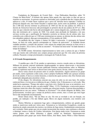 Fundadores da Mensagem, de Everett Dick – Casa Publicadora Brasileira, sobre “O
Clamor da Meia-Noite”. O homem não apenas falou aquele dia, mas todos os dias até que as
reuniões se encerraram. As pessoas sentiam-se eletrizadas, pois a parábola das dez virgens parecia
aplicar-se a eles. O irmão Snow explicou que o povo do Advento havia esperado o Senhor na
primavera daquele ano, mas foram forçados a esperar mais, assim como na parábola. A profecia
dos 2.300 dias deveria terminar na primavera de 1844 (no fim do ano judaico de 1843) se o
decreto de Artaxerxes houvesse sido promulgado no primeiro dia do ano judaico de 457 a.C. Mas
uma vez que o decreto não havia sido promulgado até o outono daquele ano, a profecia dos 2.300
dias não terminaria até o outono de 1844. Um estudo mais profundo do Santuário e de seus
serviços revelou que a purificação do Santuário ocorreria no décimo dia do sétimo mês. Isso
coincidiu com a idéia de que os 2.300 anos terminariam no outono, no décimo dia dos sétimo mês
(no calendário judaico), data que corresponderia a 22 de outubro de 1844.
        Na parábola das dez virgens o clamor foi dado à meia-noite. A mensagem de Samuel
Snow, no meio do verão, parecia corresponder ao “clamor da meia-noite”. A realidade dessas
verdades prendeu o coração das pessoas e elas saíram da campal para anunciar as boas novas a
todos os recantos: “Eis o noivo, sai-lhe ao encontro”. “O clamor da meia-noite” foi dado durante o
tampo de tardança”.
        Os 50.000 crentes Adventistas impressionaram-se tanto com a certeza de que o Senhor
viria que muitos não cultivaram seus campos porque pensavam que Ele viria antes da próxima
colheita. Passaram o tempo proclamando a mensagem da Vinda de Jesus.

4. O Grande Desapontamento

        À medida que o dia 22 de outubro se aproximava, crescia a tensão entre os Adventistas.
Milhares de pessoas estavam totalmente despreocupadas ou apenas observavam o movimento
como espectadores. Os jornais haviam publicado historias sensacionalistas sobre os Milentas:
porém os repórteres mais sérios os descreviam como gente sincera, devota, calma e consagrada.
        Havia varias classes de pessoas entre os crentes Adventistas. Alguns uniram-se ao grupo
por medo, outros rejeitaram a data exata, como o próprio Guilherme Miller até a poucas semanas
de 22 de outubro. E havia os crentes honestos, a maioria dos quais aceitou o dia. Eles fizeram uma
preparação adequada para encontrar a Jesus.
        O dia chegou. Os Adventistas estavam nas casas de culto ou em seus lares. Os crentes
cantavam hinos e revisavam as evidências de que o Senhor viria. O dia passou e o sol se pôs. Mas
ainda havia esperança: “Porque não sabeis o que hora virá o Senhor da casa; se ao anoitecer, ou à
meia-noite, ou ao canto do galo, ou pela manhã” (Marc. 13:35). Finalmente, a meia-noite passou.
Lágrimas caiam dos olhos dos crentes à medida que ofereciam orações. Estavam desconsolados e
perguntavam-se uns aos outros: “Falharam as Escrituras?” Um estudo diligente da Bíblia, feito
posteriormente, revelaria que o tempo da profecia estava correto, mas o evento que teria lugar
havia sido interpretado incorretamente.
        Hiram Edson disse, “Há um Deus no céu. Ele tem se revelado a nós em benção, em
perdão, em redenção e Ele não falhará agora. Breve em algum momento, esse mistério será
revelado”.
        Muitos Mileritas se separaram logo após o desapontamento, embora um grande grupo
ainda se mantivesse unido por vários anos. Tornaram-se os Adventistas Evangélicos, crendo na
doutrina do estado consciente dos mortos e no inferno de fogo eterno. Gradualmente esmoreceram
até à extinção. Outro grupo que cria no estado inconsciente dos mortos, mas continuou a observar
o domingo, tomou o nome de Cristãos Adventistas. Esta Igreja ainda existe. Formaram-se ainda
outros grupos com idéias diferentes e alguns caíram no fanatismo. Interessamo-nos
principalmente pelo grupo que inclui Hiram Edson, José Bates, James White e Ellen Harmon.


                                                                                               20
 