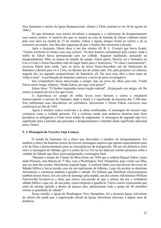 Eles formaram o núcleo da Igreja Remanescente. (James e Ellen casaram-se em 30 de agosto de
1846.)
        Os que formaram esse núcleo dividiram a amargura e o sofrimento do desapontamento
com outros crentes. A maioria dos que se uniram na casa da fazenda de Edson voltaram tristes
para seus lares na manhã de 23 de outubro. Edson e alguns amigos foram ao celeiro a ali se
reuniram em oração. Isso lhes deu segurança de que o Senhor lhes mostraria a direção.
        Após o desjejum, Edson disse a um dos crentes (O. R. L. Crosier) que havia ficado:
“Vamos confortar os irmãos com essa certeza”. Os dois homens caminharam pelo campo, onde o
milho de Edson havia permanecido sem ser colhido. Seguiam meditando, pensando no
desapontamento. Mais ou menos na metade do campo, Edson parou. Parecia ver o Santuário no
Céu e Cristo o Sumo-Sacerdote indo do lugar Santo para o Santíssimo. “Vi clara e instintamente”,
escreveu Edson mais tarde, “que ao invés de nosso Sumo-Sacerdote sair do Santíssimo do
Santuário celestial para vir à Terra, no décimo dia do sétimo mês. Ele, pela primeira vez entraria,
naquele dia, no segundo compartimento do Santuário; ali, Ele teria uma obra a fazer antes de
voltar à terra”. A purificação do Santuário marcava o inicio do juízo investigativo.
        Seu companheiro havia atravessado o campo; mas na cerca ele olhou para trás. Vendo
Edson muito longe, chamou: “Irmão Edson, por que você parou?”
        Edson disse: “O Senhor respondeu nossa oração matinal”. Alcançando seu amigo, ele lhe
contou a respeito da nova luz que tivera.
        A experiência no campo de milho levou esses homens e outros a estudarem
intensivamente o serviço do Santuário dado a Israel e o significado da doutrina dos 2.300 dias.
Eles publicaram suas descobertas em periódicos Adventistas e Hiram Edson convocou uma
conferencia no fim de 1845.
        Agora o mistério estava resolvido e as datas confirmadas. A mensagem do terceiro anjo
continuou como a verdade presente. Foi e continua sendo uma poderosa doutrina para fazer
pecadores se achegarem a Cristo neste tempo de julgamento. A mensagem do segundo anjo teve
significado para o período que precedeu o desapontamento e mantém ainda significado adicional
para o futuro.

5. A Mensagem do Terceiro Anjo Começa

        O estudo do Santuário foi a chave que desvendou o mistério do desapontamento. Foi
também a chave da doutrina central da terceira mensagem angélica que aponta especialmente para
a lei de Deus e particularmente para as conseqüências da transgressão. Há um elo definitivo entre
esta e a mensagem do Sábado, que é o centro da Lei. Foi na luz dada aos crentes pioneiros sobre a
verdade do Sábado que Deus estava preparando a mensagem final.
        “Durante o tempo do Clamor da Meia-Noite em 1844 que a senhora Raquel Oakes, (mais
tarde Preston), uma Batista do 7º Dia, veio a Washington, New Hampshire, para visitar sua filha,
que era uma das crentes Adventistas naquele lugar. A senhora Oakes era uma devota fervorosa do
Sábado bíblico e havia trazido com ela um suprimento de folhetos. Logo ela aceitou as doutrinas
Adventistas e continuou também a guardar o sábado. Os folhetos que distribuiu silenciosamente
também deram frutos. Em um culto de domingo pela manhã, um dos crentes Adventistas (William
Farnsworth) levantou-se e disse que estava convencido de que o sétimo dia era o verdadeiro
sábado bíblico e que ele, de sua parte, estava disposto a guarda-lo. Vários outros expressaram que
eram da mesma opinião e dentro de poucos dias, praticamente todo o grupo de 40 membros
tornou-se guardador do sábado”.
        Nesse sentido, a Igreja de Washington, New Hampshire, foi a primeira Igreja Adventista
do sétimo dia ainda que a organização oficial da Igreja Adventista estivesse a alguns anos de
distância.


                                                                                                21
 