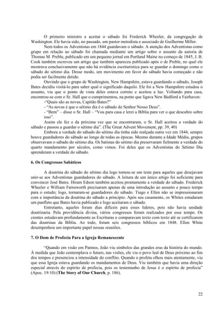 O primeiro ministro a aceitar o sábado foi Frederick Wheeler, da congregação de
Washington. Ele havia sido, no passado, um pastor metodista e associado de Guilherme Miller.
       Nem todos os Adventistas em 1844 guardavam o sábado. A atenção dos Adventistas como
grupo em relação ao sábado foi chamada mediante um artigo sobre o assunto da autoria de
Thomas M. Preble, publicado em um pequeno jornal em Portland Maine no começo de 1845, J. B.
Cook também escreveu um artigo que também apareceu publicado após o de Preble, no qual ele
mostrava conclusivamente que não há evidência escrituristica para se guardar o domingo como o
sábado do sétimo dia. Desse modo, um movimento em favor do sábado havia começado e não
podia ser facilmente detido.
       Ouvindo que o grupo de Washington, New Hampshire, estava guardando o sábado, Joseph
Bates decidiu visitá-lo para saber qual o significado daquilo. Ele foi a New Hampshire estudou o
assunto, viu que o ponto de vista deles estava correto e aceitou a luz. Voltando para casa,
encontrou-se com o Sr. Hall que o cumprimentou, na ponte que ligava New Bedford a Fairhaven:
       -“Quais são as novas, Capitão Bates?”
       - “As novas é que o sétimo dia é o sábado do Senhor Nosso Deus”.
       - “Bem” – disse o Sr. Hall – “Vou para casa e lerei a Bíblia para ver o que descubro sobre
       isso”.
       Assim ele fez e da próxima vez que se encontraram, o Sr. Hall aceitou a verdade do
sábado e passou a guardar o sétimo dia”. (The Great Advent Movement, pp. 39, 40)
       Embora a verdade do sábado do sétimo dia tinha sido realçada outra vez em 1844, sempre
houve guardadores do sábado ao longo de todas as épocas. Mesmo durante a Idade Média, grupos
observavam o sábado do sétimo dia. Os batistas do sétimo dia preservaram fielmente a verdade do
quarto mandamento por séculos, como vimos. Foi deles que os Adventistas do Sétimo Dia
aprenderam a verdade do sábado.

6. Os Congressos Sabáticos

        A doutrina do sábado do sétimo dia logo tornou-se um teste para aqueles que desejavam
unir-se aos Adventistas guardadores do sábado. A leitura de um único artigo foi suficiente para
convencer José Bates. Hiram Edson também aceitou prontamente a verdade do sábado. Frederick
Wheeler e William Farnsworth precisaram apenas de uma introdução ao assunto e pouco tempo
para o estudo; logo, tornaram-se guardadores do sábado. Tiago e Ellen não se impressionaram
com a importância da doutrina do sábado a principio. Após seu casamento, os Whites estudaram
um panfleto que Bates havia publicado e logo aceitaram o sábado.
        Entretanto, aqueles foram dias difíceis para esses lideres, pois não havia unidade
doutrinaria. Pela providência divina, vários congressos foram realizados por esse tempo. Os
crentes estudavam profundamente as Escrituras e comparavam texto com texto até se certificarem
das doutrinas da Bíblia. Ao todo, foram seis congressos bíblicos em 1848. Ellen White
desempenhou um importante papel nessas reuniões.

7. O Dom de Profecia Para a Igreja Remanescente

       “Quando em visão em Patmos, João viu símbolos das grandes eras da história do mundo.
À medida que João contemplava o futuro, nas visões, ele viu o povo leal de Deus próximo ao fim
dos tempos e presenciou a intensidade do conflito. Quando o profeta olhou mais atentamente, viu
que essa Igreja estava guardando os mandamentos de Deus. Viu também que havia uma direção
especial através do espírito de profecia, pois os testemunho de Jesus é o espírito de profecia”
(Apoc. 19:10) (The Story of Our Church, p. 186).



                                                                                              22
 