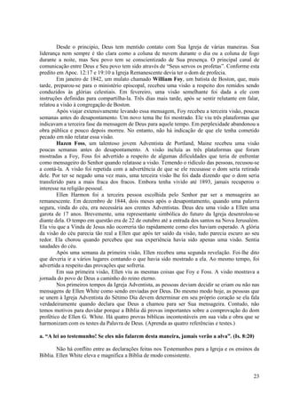 Desde o principio, Deus tem mentido contato com Sua Igreja de várias maneiras. Sua
liderança nem sempre é tão clara como a coluna de nuvem durante o dia ou a coluna de fogo
durante a noite, mas Seu povo tem se conscientizado de Sua presença. O principal canal de
comunicação entre Deus e Seu povo tem sido através de “Seus servos os profetas”. Conforme esta
predito em Apoc. 12:17 e 19:10 a Igreja Remanescente devia ter o dom de profecia.
        Em janeiro de 1842, um mulato chamado William Foy, um batista de Boston, que, mais
tarde, preparou-se para o ministério episcopal, recebeu uma visão a respeito dos remidos sendo
conduzidos às glórias celestiais. Em fevereiro, uma visão semelhante foi dada a ele com
instruções definidas para compartilha-la. Três dias mais tarde, após se sentir relutante em falar,
relatou a visão à congregação de Boston.
        Após viajar extensivamente levando essa mensagem, Foy recebeu a terceira visão, poucas
semanas antes do desapontamento. Um novo tema lhe foi mostrado. Ele viu três plataformas que
indicavam a terceira fase da mensagem de Deus para aquele tempo. Em perplexidade abandonou a
obra pública e pouco depois morreu. No entanto, não há indicação de que ele tenha cometido
pecado em não relatar essa visão.
        Hazen Foss, um talentoso jovem Adventista de Portland, Maine recebeu uma visão
poucas semanas antes do desapontamento. A visão incluía as três plataformas que foram
mostradas a Foy, Foss foi advertido a respeito de algumas dificuldades que teria de enfrentar
como mensageiro do Senhor quando relatasse a visão. Temendo o ridículo das pessoas, recusou-se
a contá-la. A visão foi repetida com a advertência de que se ele recusasse o dom seria retirado
dele. Por ter se negado uma vez mais, uma terceira visão lhe foi dada dizendo que o dom seria
transferido para a mais fraca dos fracos. Embora tenha vivido até 1893, jamais recuperou o
interesse na religião pessoal.
        Ellen Harmon foi a terceira pessoa escolhida pelo Senhor par ser a mensageira ao
remanescente. Em dezembro de 1844, dois meses após o desapontamento, quando uma palavra
segura, vinda do céu, era necessária aos crentes Adventistas. Deus deu uma visão a Ellen uma
garota de 17 anos. Brevemente, uma representante simbólica do futuro da Igreja desenrolou-se
diante dela. O tempo em questão era de 22 de outubro até a entrada dos santos na Nova Jerusalém.
Ela viu que a Vinda de Jesus não ocorreria tão rapidamente como eles haviam esperado. A glória
da visão do céu parecia tão real a Ellen que após ter saído da visão, tudo parecia escuro ao seu
redor. Ela chorou quando percebeu que sua experiência havia sido apenas uma visão. Sentia
saudades do céu.
        Após uma semana da primeira visão, Ellen recebeu uma segunda revelação. Foi-lhe dito
que deveria ir a vários lugares contando o que havia sido mostrado a ela. Ao mesmo tempo, foi
advertida a respeito das provações que sofreria.
        Em sua primeira visão, Ellen viu as mesmas coisas que Foy e Foss. A visão mostrava a
jornada do povo de Deus a caminho do reino eterno.
        Nos primeiros tempos da Igreja Adventista, as pessoas deviam decidir se criam ou não nas
mensagens de Ellen White como sendo enviadas por Deus. Do mesmo modo hoje, as pessoas que
se unem à Igreja Adventista do Sétimo Dia devem determinar em seu próprio coração se ela fala
verdadeiramente quando declara que Deus a chamou para ser Sua mensageira. Contudo, não
temos motivos para duvidar porque a Bíblia dá provas importantes sobre a comprovação do dom
profético de Ellen G. White. Há quatro provas bíblicas incontestáveis em sua vida e obra que se
harmonizam com os testes da Palavra de Deus. (Aprenda as quatro referências e testes.)

a. “A lei ao testemunho! Se eles não falarem desta maneira, jamais verão a alva”. (Is. 8:20)

        Não há conflito entre as declarações feitas nos Testemunhos para a Igreja e os ensinos da
Bíblia. Ellen White eleva e magnífica a Bíblia de modo consistente.


                                                                                               23
 