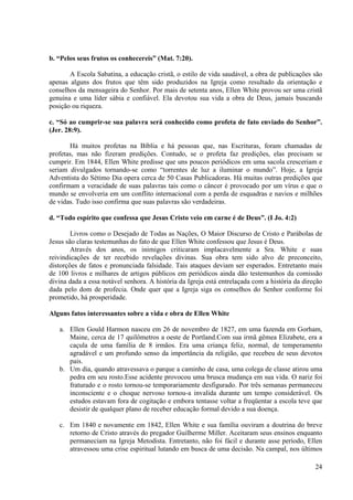 b. “Pelos seus frutos os conhecereis” (Mat. 7:20).

       A Escola Sabatina, a educação cristã, o estilo de vida saudável, a obra de publicações são
apenas alguns dos frutos que têm sido produzidos na Igreja como resultado da orientação e
conselhos da mensageira do Senhor. Por mais de setenta anos, Ellen White provou ser uma cristã
genuína e uma líder sábia e confiável. Ela devotou sua vida a obra de Deus, jamais buscando
posição ou riqueza.

c. “Só ao cumprir-se sua palavra será conhecido como profeta de fato enviado do Senhor”.
(Jer. 28:9).

       Há muitos profetas na Bíblia e há pessoas que, nas Escrituras, foram chamadas de
profetas, mas não fizeram predições. Contudo, se o profeta faz predições, elas precisam se
cumprir. Em 1844, Ellen White predisse que uns poucos periódicos em uma sacola cresceriam e
seriam divulgados tornando-se como “torrentes de luz a iluminar o mundo”. Hoje, a Igreja
Adventista do Sétimo Dia opera cerca de 50 Casas Publicadoras. Há muitas outras predições que
confirmam a veracidade de suas palavras tais como o câncer é provocado por um vírus e que o
mundo se envolveria em um conflito internacional com a perda de esquadras e navios e milhões
de vidas. Tudo isso confirma que suas palavras são verdadeiras.

d. “Todo espírito que confessa que Jesus Cristo veio em carne é de Deus”. (I Jo. 4:2)

        Livros como o Desejado de Todas as Nações, O Maior Discurso de Cristo e Parábolas de
Jesus são claras testemunhas do fato de que Ellen White confessou que Jesus é Deus.
        Através dos anos, os inimigos criticaram implacavelmente a Sra. White e suas
reivindicações de ter recebido revelações divinas. Sua obra tem sido alvo de preconceito,
distorções de fatos e pronunciada falsidade. Tais ataques deviam ser esperados. Entretanto mais
de 100 livros e milhares de artigos públicos em periódicos ainda dão testemunhos da comissão
divina dada a essa notável senhora. A história da Igreja está entrelaçada com a história da direção
dada pelo dom de profecia. Onde quer que a Igreja siga os conselhos do Senhor conforme foi
prometido, há prosperidade.

Alguns fatos interessantes sobre a vida e obra de Ellen White

   a. Ellen Gould Harmon nasceu em 26 de novembro de 1827, em uma fazenda em Gorham,
      Maine, cerca de 17 quilômetros a oeste de Portland.Com sua irmã gêmea Elizabete, era a
      caçula de uma família de 8 irmãos. Era uma criança feliz, normal, de temperamento
      agradável e um profundo senso da importância da religião, que recebeu de seus devotos
      pais.
   b. Um dia, quando atravessava o parque a caminho de casa, uma colega de classe atirou uma
      pedra em seu rosto.Esse acidente provocou uma brusca mudança em sua vida. O nariz foi
      fraturado e o rosto tornou-se temporariamente desfigurado. Por três semanas permaneceu
      inconsciente e o choque nervoso tornou-a invalida durante um tempo considerável. Os
      estudos estavam fora de cogitação e embora tentasse voltar a freqüentar a escola teve que
      desistir de qualquer plano de receber educação formal devido a sua doença.

   c. Em 1840 e novamente em 1842, Ellen White e sua família ouviram a doutrina do breve
      retorno de Cristo através do pregador Guilherme Miller. Aceitaram seus ensinos enquanto
      permaneciam na Igreja Metodista. Entretanto, não foi fácil e durante asse período, Ellen
      atravessou uma crise espiritual lutando em busca de uma decisão. Na campal, nos últimos

                                                                                                24
 