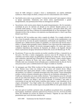 meses de 1840, entregou o coração a Jesus e, imediatamente, seu espírito atribulado
   acalmou-se. Desse tempo em diante, começou um novo relacionamento com o Senhor.

d. Sua família estava entre os que aceitaram “o clamor da meia-noite” para esquecer e deixar
   as Igrejas apostatadas. Juntamente com muitos outros experimentaram o grande
   desapontamento, mas permaneceram firmes na mensagem do Advento.

e. Sua primeira visão ocorreu pouco depois do grande desapontamento e lhe foi mostrada a
   caminhada do povo do Advento em direção ao lar celestial. Quando pensou em sua
   juventude (tinha apenas 17 anos), timidez, saúde precária e provações diante dela, orou
   sinceramente para que Deus a liberasse da responsabilidade de ser Sua mensageira. Mas o
   chamado do dever não se alterou e ela expressou sua disposição para ir e fazer o que Deus
   desejava que fizesse.

f. Em abril de 1847 ela recebeu uma visão a respeito do sábado. Viu o templo celestial no
   céu e Jesus levantando a tampa da arca do concerto. Viu então os dez mandamentos e um
   suave halo de luz em torno do quarto mandamento confirmando sua importância. Foi-lhe
   mostrado que o sábado deveria sempre ser guardado e se assim fosse não haveria ateus e
   infiéis e o mundo estaria protegido contra a idolatria. Essa visão trouxe-lhe compreensão a
   respeito da ligação do sábado e da terceira mensagem angélica. Os crentes que viram a
   verdadeira importância das doutrinas do Santuário, do sábado e do Segundo Advento
   foram os precursores da Igreja Adventista do Sétimo Dia. (Leia Life Sketches pp. 95, 96).

g. Os próximos 70 anos sua obra consistiu em receber conselhos de Deus, e transmiti-los ao
   Seu povo. Ela falou a muitas congregações, escreveu cerca de 40 volumes em vida e
   contribuiu com muitos artigos em publicações adventistas do sétimo dia. Talvez sua obra
   mais conhecida e apreciada seja O Desejado de Todas as Nações. Viajou a muitos lugares,
   não apenas na América do Norte, mas esteve também na Europa, Austrália e Nova
   Zelândia onde suas orientações foram utilizadas para o estabelecimento da obra ali. Ela foi
   uma pessoa-chave para o estabelecimento do Colégio Avondale na Austrália.

h. As mensagens que Ellen White recebeu de Deus foram dadas geralmente em forma de
   visão. Durante essas visões era evidente que ela estava sob controle divino. Olhava
   intensamente para algum ponto distante e toda a respiração cessava; porém suas feições
   não perdiam a cor natural e a pulsação prosseguia num ritmo normal. Varias testemunhas
   oculares, inclusive doutores atestaram que se tratava de um fenômeno sobrenatural. F. C.
   Candle que testemunhou um exame médico declarou: “Uma lamparina acesa foi colocada
   perto de seus olhos bem abertos e nem um músculo do olho moveu-se. Seu pulso foi então
   examinado e também seu fôlego e não havia respiração. O resultado e que todos se
   convenceram de que não havia razões cientificas para explicar o que claramente era de
   origem sobrenatural”. Essa frágil mulher deu evidencias de possuir uma grande força
   quando em visão. Em certa ocasião ergueu uma pesada Bíblia de oito quilos durante cerca
   de meia hora.

i. Sete anos após ter recebido a primeira visão, ela publicou seu primeiro livro, um panfleto
   de 64 paginas, atualmente a primeira seção do livro Primeiros Escritos. Os livros de Ellen
   White são chamados de escritos do Espírito de Profecia “Algumas de suas obras mais
   preeminentes que vocês deveriam conhecer são:

       1855-1909     Testimomes for the Church (9 volumes)

                                                                                           25
 