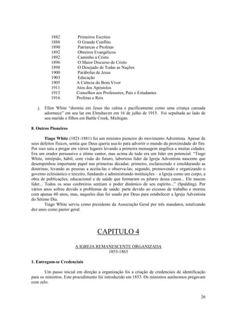1882          Primeiros Escritos
           1888          O Grande Conflito
           1890          Patriarcas e Profetas
           1892          Obreiros Evangélicos
           1892          Caminho a Cristo
           1896          O Maior Discurso de Cristo
           1898          O Desejado de Todas as Nações
           1900          Parábolas de Jesus
           1903          Educação
           1905          A Ciência do Bom Viver
           1911          Atos dos Apóstolos
           1913          Conselhos aos Professores, Pais e Estudantes
           1916          Profetas e Reis

   j. Ellen White “dormiu em Jesus tão calma e pacificamente como uma criança cansada
      adormece” em seu lar em Elmshaven em 16 de julho de 1915. Foi sepultada ao lado de
      seu marido e filhos em Battle Creek, Michigan.

8. Outros Pioneiros

         Tiago White (1821-1881) foi um ministro pioneiro do movimento Adventista. Apesar de
seus defeitos físicos, sentia que Deus queria usa-lo para advertir o mundo da proximidade do fim.
Por isso saiu a pregar em vários lugares levando a primeira mensagem angélica a muitas cidades.
Era um orador persuasivo e ótimo cantor, mas acima de tudo era um líder em potencial. “Tiago
White, intrépido, hábil, com visão do futuro, laborioso líder da Igreja Adventista nascente que
desempenhou importante papel nas primeiras décadas: primeiro, esclarecendo e emoldurando as
doutrinas, levando as pessoas a aceita-las e observa-las; segundo, promovendo e organizando o
governo eclesiástico e terceiro, fundando e administrando instituições – a Igreja como um corpo, a
obra de publicações, educacional e de saúde que formaram os pilares dessa causa... Ele nasceu
líder... Todos os seus coobreiros sentiam o poder dinâmico de seu espírito...” (Spalding). Por
vários anos sofreu devido a problemas de saúde: parte devido ao excesso de trabalho e morreu
com apenas 60 anos, mas, naqueles dias foi usado por Deus para estabelecer a Igreja Adventista
do Sétimo Dia.
         Tiago White serviu como presidente da Associação Geral por três mandatos, totalizando
dez anos como pastor geral.




                                     CAPITULO 4
                        A IGREJA REMANESCENTE ORGANIZADA
                                     1853-1863

1. Entregam-se Credenciais

       Um passo inicial em direção a organização foi a criação de credenciais de identificação
para os ministros. Este procedimento foi introduzido em 1853. Os ministros autônomos pregavam
com zelo.


                                                                                               26
 