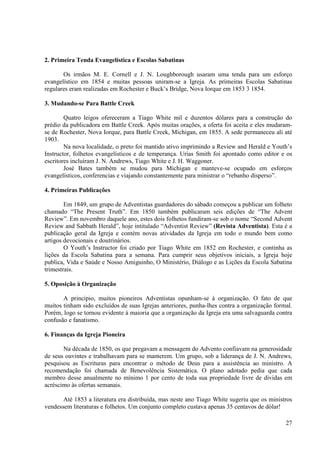 2. Primeira Tenda Evangelística e Escolas Sabatinas

       Os irmãos M. E. Cornell e J. N. Loughborough usaram uma tenda para um esforço
evangelístico em 1854 e muitas pessoas uniram-se a Igreja. As primeiras Escolas Sabatinas
regulares eram realizadas em Rochester e Buck’s Bridge, Nova Iorque em 1853 3 1854.

3. Mudando-se Para Battle Creek

        Quatro leigos ofereceram a Tiago White mil e duzentos dólares para a construção do
prédio da publicadora em Battle Creek. Após muitas orações, a oferta foi aceita e eles mudaram-
se de Rochester, Nova Iorque, para Battle Creek, Michigan, em 1855. A sede permaneceu ali até
1903.
        Na nova localidade, o preto foi mantido ativo imprimindo a Review and Herald e Youth’s
Instructor, folhetos evangelísticos e de temperança. Urias Smith foi apontado como editor e os
escritores incluíram J. N. Andrews, Tiago White e J. H. Waggoner.
        José Bates também se mudou para Michigan e manteve-se ocupado em esforços
evangelísticos, conferencias e viajando constantemente para ministrar o “rebanho disperso”.

4. Primeiras Publicações

        Em 1849, um grupo de Adventistas guardadores do sábado começou a publicar um folheto
chamado “The Present Truth”. Em 1850 também publicaram seis edições de “The Advent
Review”. Em novembro daquele ano, estes dois folhetos fundiram-se sob o nome “Second Advent
Review and Sabbath Herald”, hoje intitulado “Adventist Review” (Revista Adventista). Esta é a
publicação geral da Igreja e contém novas atividades da Igreja em todo o mundo bem como
artigos devocionais e doutrinários.
        O Youth’s Instructor foi criado por Tiago White em 1852 em Rochester, e continha as
lições da Escola Sabatina para a semana. Para cumprir seus objetivos iniciais, a Igreja hoje
publica, Vida e Saúde e Nosso Amiguinho, O Ministério, Diálogo e as Lições da Escola Sabatina
trimestrais.

5. Oposição à Organização

       A principio, muitos pioneiros Adventistas opunham-se à organização. O fato de que
muitos tinham sido excluídos de suas Igrejas anteriores, punha-lhes contra a organização formal.
Porém, logo se tornou evidente à maioria que a organização da Igreja era uma salvaguarda contra
confusão e fanatismo.

6. Finanças da Igreja Pioneira

       Na década de 1850, os que pregavam a mensagem do Advento confiavam na generosidade
de seus ouvintes e trabalhavam para se manterem. Um grupo, sob a liderança de J. N. Andrews,
pesquisou as Escrituras para encontrar o método de Deus para a assistência ao ministro. A
recomendação foi chamada de Benevolência Sistemática. O plano adotado pedia que cada
membro desse anualmente no mínimo 1 por cento de toda sua propriedade livre de dividas em
acréscimo às ofertas semanais.

       Até 1853 a literatura era distribuída, mas neste ano Tiago White sugeriu que os ministros
vendessem literaturas e folhetos. Um conjunto completo custava apenas 35 centavos de dólar!

                                                                                             27
 