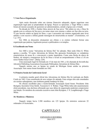 7. Voto Para a Organização

        Após muita discussão sobre um sistema financeiro adequado, alguns sugeriram uma
organização legal para as propriedades da Igreja. Poucos se opuseram, e Tiago White e outros
foram até mesmo acusados de quererem ser administradores, unindo a Igreja com o Estado.
        Na década de 1850, o Senhor falou através de Sua serva: “Há ordem no céu, e Deus Se
agrada com os esforços de Seu povo em tentar atuar com sistema e ordem em Sua obra na terra.
Vi que haveria ordem na Igreja de Deus, e que é necessário um sistema organizado para levar
adiante e com sucesso a última grande mensagem de misericórdia ao mundo”. (Testimonies, vol
1, p. 191).
        Em 1860, as discussões alcançaram seu clímax e os crentes voltaram formar uma
organização que pudesse, legalmente possuir a publicadora e os templos.

8. Escolhendo um Nome

        Em 1860 o nome “Adventista do Sétimo Dia” foi adotado. Mais tarde Ellen G. White
apoiou a escolha. “O nome Adventista do Sétimo Dia apresenta frontalmente as verdadeiras
características de nossa fé, e convencerá a mente inquiridora. Como uma flecha da aljava do
Senhor, ele atingirá o transgressor da lei de Deus e levará ao arrependimento a Deus e a fé em
nosso Senhor Jesus Cristo”. (ibid p. 224).
        Uma associação legal foi formada em 13 de maio de 1861, e foi chamada de Seventh-day
Adventist Publishing Association (Associação Publicadora Adventista do Sétimo Dia).
        Naquele mesmo ano, as Igrejas no estado de Michigan foram unidas na primeira
Associação. Sete outras foram formadas em 1862.

9. Primeira Sessão da Conferencia Geral

        A primeira reunião geral oficial dos Adventistas do Sétimo Dia foi realizada em Battle
Creek em 1863. Uma constituição de nove artigos foi adotada. Estes artigos têm sido emendados
em sessões subseqüentes, mas nenhuma grande mudança foi feita.
        Os oficiais escolhidos para a recém-formada Associação Geral foram: Presidente John
Byington, Secretário Urias Smith, Tesoureiro E. S. Walker. Tiago White tinha sido unanimemente
eleito presidente, mas declinou afirmando que suas idéias de organização poderiam comprometer
sua função. Os membros da comissão executiva eram John Byington, J. N. Loughbotough e Tiago
White.

10. Membros e Ministros

       Naquele tempo havia 3.500 membros em 125 Igrejas. Os ministros somavam 22
ordenados e 8 licenciados.



                                   CAPITULO 5
                                 EXPANSÃO E REFORMA
                                      1864-1873



                                                                                           28
 