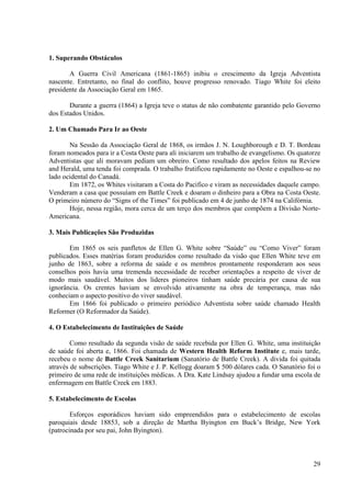 1. Superando Obstáculos

       A Guerra Civil Americana (1861-1865) inibiu o crescimento da Igreja Adventista
nascente. Entretanto, no final do conflito, houve progresso renovado. Tiago White foi eleito
presidente da Associação Geral em 1865.

       Durante a guerra (1864) a Igreja teve o status de não combatente garantido pelo Governo
dos Estados Unidos.

2. Um Chamado Para Ir ao Oeste

       Na Sessão da Associação Geral de 1868, os irmãos J. N. Loughborough e D. T. Bordeau
foram nomeados para ir a Costa Oeste para ali iniciarem um trabalho de evangelismo. Os quatorze
Adventistas que ali moravam pediam um obreiro. Como resultado dos apelos feitos na Review
and Herald, uma tenda foi comprada. O trabalho frutificou rapidamente no Oeste e espalhou-se no
lado ocidental do Canadá.
       Em 1872, os Whites visitaram a Costa do Pacifico e viram as necessidades daquele campo.
Venderam a casa que possuíam em Battle Creek e doaram o dinheiro para a Obra na Costa Oeste.
O primeiro número do “Signs of the Times” foi publicado em 4 de junho de 1874 na Califórnia.
       Hoje, nessa região, mora cerca de um terço dos membros que compõem a Divisão Norte-
Americana.

3. Mais Publicações São Produzidas

       Em 1865 os seis panfletos de Ellen G. White sobre “Saúde” ou “Como Viver” foram
publicados. Esses matérias foram produzidos como resultado da visão que Ellen White teve em
junho de 1863, sobre a reforma de saúde e os membros prontamente responderam aos seus
conselhos pois havia uma tremenda necessidade de receber orientações a respeito de viver de
modo mais saudável. Muitos dos lideres pioneiros tinham saúde precária por causa de sua
ignorância. Os crentes haviam se envolvido ativamente na obra de temperança, mas não
conheciam o aspecto positivo do viver saudável.
       Em 1866 foi publicado o primeiro periódico Adventista sobre saúde chamado Health
Reformer (O Reformador da Saúde).

4. O Estabelecimento de Instituições de Saúde

        Como resultado da segunda visão de saúde recebida por Ellen G. White, uma instituição
de saúde foi aberta e, 1866. Foi chamada de Western Health Reform Institute e, mais tarde,
recebeu o nome de Battle Creek Sanitarium (Sanatório de Battle Creek). A divida foi quitada
através de subscrições. Tiago White e J. P. Kellogg doaram $ 500 dólares cada. O Sanatório foi o
primeiro de uma rede de instituições médicas. A Dra. Kate Lindsay ajudou a fundar uma escola de
enfermagem em Battle Creek em 1883.

5. Estabelecimento de Escolas

        Esforços esporádicos haviam sido empreendidos para o estabelecimento de escolas
paroquiais desde 18853, sob a direção de Martha Byington em Buck’s Bridge, New York
(patrocinada por seu pai, John Byington).



                                                                                             29
 