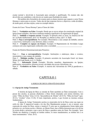 exame normal e devolvido à Associação para correção e qualificação. Os exames não são
devolvidos aos candidatos e não devem ser usados para finalidade de estudo.
       Há também dois formulários de exames para os alunos menores que seguem o curso Nossa
Herança e outros para os jovens. Todos são do tipo respostas breves e objetivas e estão divididos,
de modo geral, em duas seções, como no exemplo abaixo:

Exame do Curso “Nossa Herança” para a Classe de Líder:

Parte 1 – Verdadeiro ou Falso: Exemplo; Desde que os noves artigos da constituição original da
Igreja foram redigidos, não houve nenhuma mudança significativa na organização da Igreja.
Parte 2 – Sublinhe a resposta correta: Exemplo: O apóstolo entre os incas, na América do Sul
foi: (a) Pedro Kalbermatter, (b) F. H. Westphal, (c) Abram La Rue, (d) F. A. Stahl.
Parte 3- Faça a correspondência: Por exemplo: Missionários e seus campos de trabalho; autores
e seus livros; instituições e seus diretores; datas e eventos.
Parte 4 – Complete os espaços em branco: Exemplo: O Departamento de Atividades Leigas
começou com uma organização conhecida como a sociedade ____________________________.

Exame de História Denominacional para Pioneiros:

Parte 1 – Faça a correspondência: Exemplo: Instituições e endereços; datas e eventos;
missionários e seus campos de trabalho.
Parte 2 – Múltipla escolha: Exemplo: O primeiro secretário da Associação Geral: (a) James
White; (b) Unah Smith; (c) E. S. Walker.
Parte 3 – Informação Geral: Exemplo: Divisões mundiais; departamentos ou Igrejas;
publicações; missionários; diretores jovens; atividades dos jovens Adventistas; etc.
Parte 4 – Verdadeiro ou Falso: Exemplo: A maioria dos Adventistas de 1844 já guardavam o
sábado.




                                     CAPITULO 1
                         A IGREJA DE DEUS ATRAVÉS DAS ERAS

1. A Igreja do Antigo Testamento

        A história da Igreja de Deus se estende do Éden (perdido) ao Éden (restaurado). Com o
passar dos séculos, as pessoas obedientes a Deus foram chamadas com nomes distintos, tais
como: “filhos de Deus” (Gen. 6:2-4), “descendência de Abraão” (Jô 8:33), “filhos de Israel” (gen.
45:21), “cristãos” (Atos 11:26). O mais importante, porém, é que tiveram as mesmas crenças
fundamentais.
        A Igreja do Antigo Testamento aceitou os enunciados da lei de Deus como sua regra ou
estilo de vida. É impossível mudar a lei dos Dez Mandamentos porque é, em si mesmo, uma
expressão do caráter de Deus, eterno e imutável. É certo que os mandamentos foram dados pela
primeira vez, em forma escrita, a Moisés, no Monte Sinai, mas a Bíblia demonstra que a lei divina
já existia desde o principio e que o povo de Deus a guardava antes do Sinai. Por exemplo: “pois
Abraão me obedeceu e cumpriu as minhas ordens, os meus mandamentos, as minhas leis e os
meus ensinamentos.” (Gen. 26:5).


                                                                                                3
 