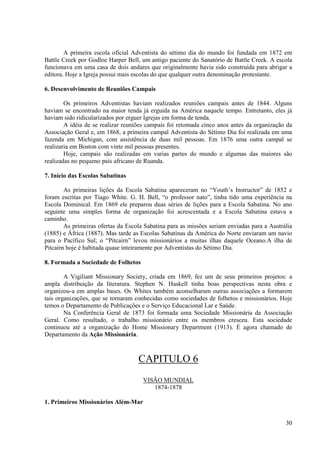 A primeira escola oficial Adventista do sétimo dia do mundo foi fundada em 1872 em
Battle Creek por Godloe Harper Bell, um antigo paciente do Sanatório de Battle Creek. A escola
funcionava em uma casa de dois andares que originalmente havia sido construída para abrigar a
editora. Hoje a Igreja possui mais escolas do que qualquer outra denominação protestante.

6. Desenvolvimento de Reuniões Campais

        Os primeiros Adventistas haviam realizados reuniões campais antes de 1844. Alguns
haviam se encontrado na maior tenda já erguida na América naquele tempo. Entretanto, eles já
haviam sido ridicularizados por erguer Igrejas em forma de tenda.
        A idéia de se realizar reuniões campais foi retomada cinco anos antes da organização da
Associação Geral e, em 1868, a primeira campal Adventista do Sétimo Dia foi realizada em uma
fazenda em Michigan, com assistência de duas mil pessoas. Em 1876 uma outra campal se
realizaria em Boston com vinte mil pessoas presentes.
        Hoje, campais são realizadas em varias partes do mundo e algumas das maiores são
realizadas no pequeno país africano de Ruanda.

7. Início das Escolas Sabatinas

        As primeiras lições da Escola Sabatina apareceram no “Youth’s Instructor” de 1852 e
foram escritas por Tiago White. G. H. Bell, “o professor nato”, tinha tido uma experiência na
Escola Dominical. Em 1869 ele preparou duas séries de lições para a Escola Sabatina. No ano
seguinte uma simples forma de organização foi acrescentada e a Escola Sabatina estava a
caminho.
        As primeiras ofertas da Escola Sabatina para as missões seriam enviadas para a Austrália
(1885) e África (1887). Mas tarde as Escolas Sabatinas da América do Norte enviaram um navio
para o Pacífico Sul; o “Pitcairn” levou missionários a muitas ilhas daquele Oceano.A ilha de
Pitcairn hoje é habitada quase inteiramente por Adventistas do Sétimo Dia.

8. Formada a Sociedade de Folhetos

        A Vigiliant Missionary Society, criada em 1869, fez um de seus primeiros projetos: a
ampla distribuição da literatura. Stephen N. Haskell tinha boas perspectivas nesta obra e
organizou-a em amplas bases. Os Whites também aconselharam outras associações a formarem
tais organizações, que se tornaram conhecidas como sociedades de folhetos e missionários. Hoje
temos o Departamento de Publicações e o Serviço Educacional Lar e Saúde.
        Na Conferência Geral de 1873 foi formada uma Sociedade Missionária da Associação
Geral. Como resultado, o trabalho missionário entre os membros cresceu. Esta sociedade
continuou até a organização do Home Missionary Department (1913). É agora chamado de
Departamento da Ação Missionária.



                                    CAPITULO 6
                                      VISÃO MUNDIAL
                                         1874-1878

1. Primeiros Missionários Além-Mar


                                                                                             30
 