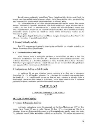 Por vários anos o chamado “macedônico” havia chegado da Suíça à Associação Geral. As
pessoas escreviam pedindo maior luz sobre o sábado. Assim, Deus também estava preparando Seu
povo para uma obra mundial ao dar mensagens através de Ellen G. White.
        Na Conferência Geral de 1874 uma ação progressiva significante foi tomada. John Nevins
Andrews foi nomeado o primeiro missionário além-mar a ser enviado a Suíça. Seu filho Charles,
17 anos, e sua filha Mary, 13, partiram com ele. A esposa havia falecido em 1872. Poucos anos
antes, Miguel Belina Czwchowski, um sacerdote católico convertido, havia retornado à Europa e
persuadido a muitos a respeito da verdade do sábado embora não houvesse recebido auxilio
financeiro da Igreja.
        Logo após a chegada de Andrews, uma Missão Européia foi organizada. John Andrews foi
à Prússia e encontrou 46 guardadores do sábado.

2. Obra de Publicações na Suíça

       Em 1876 uma casa publicadora foi estabelecida em Basiléia e o primeiro periódico, em
francês, Signs of the Times foi publicado.

3. O Trabalho Difunde-se na Europa

        John Matteson levou a mensagem Adventista à Escandinávia, em 1877, e uma casa
publicadora foi aberta dois anos mais tarde. D. T. Bourdeau foi comissionado a consolidar a obra
na França. Seu irmão, A. C. Bourdeau, trabalhou na Itália, Alemanha, França, Suíça e Romênia.
Phillip Reiswig foi o primeiro a levar a verdade à Rússia. Ele não havia recebido educação formal
e era gago, mas Deus o tornou um excelente obreiro.

4. Estabelecimento da Obra na Grã-Bretanha

       A Inglaterra foi um dos primeiros campos europeus a se abrir para a mensagem
Adventista. Em 1878 William Ings ali esteve. Em 16 semanas, dez pessoas já estavam guardando
do sábado ali. J. N. Loughborough chegou no final do ano e assumiu o trabalho. Logo a
Stanborough Press (Casa Publicadora) e o Newbold College foram estabelecidos. A Inglaterra
converteu-se em um campo base, enviando missionários a outras terras.

                                    CAPITULO 7
                          AVANÇOS E PERDAS SIGNIFICATIVAS
                                     1879-1904

AVANÇOS SIGNIFICATIVOS

1. Formação de Sociedades de Jovens

       A primeira sociedade de jovens foi organizada em Hazelton, Michigan, em 1879 por dois
jovens, Harry Fenner, 17 anos e Luther Warren, 14. Em 1889, a Associação de Ohio foi a
primeira a formar um departamento jovem em nível de associação para atender a todo o território.
Era conhecida como Cristãos Voluntários. A Conferencia Geral de 1901 confiou o departamento



                                                                                              31
 