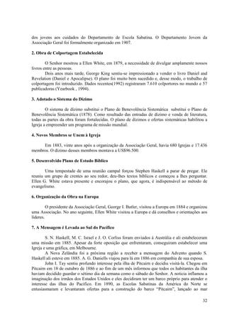 dos jovens aos cuidados do Departamento de Escola Sabatina. O Departamento Jovem da
Associação Geral foi formalmente organizado em 1907.

2. Obra de Colportagem Estabelecida

        O Senhor mostrou a Ellen White, em 1879, a necessidade de divulgar amplamente nossos
livros entre as pessoas.
        Dois anos mais tarde, George King sentiu-se impressionado a vender o livro Daniel and
Revelation (Daniel e Apocalipse). O plano foi muito bem sucedido e, desse modo, o trabalho de
colportagem foi introduzido. Dados recentes(1992) registraram 7.610 colportores no mundo e 57
publicadoras (Yearbook , 1994).

3. Adotado o Sistema do Dízimo

        O sistema de dízimo substitui o Plano de Benevolência Sistemática substitui o Plano de
Benevolência Sistemática (1878). Como resultado das entradas de dízimo e venda de literatura,
todas as partes da obra foram fortalecidas. O plano de dízimos e ofertas sistemáticas habilitou a
Igreja a empreender um programa de missão mundial.

4. Novos Membros se Unem à Igreja

     Em 1883, vinte anos após a organização da Associação Geral, havia 680 Igrejas e 17.436
membros. O dízimo desses membros montava a US$96.500.

5. Desenvolvido Plano de Estudo Bíblico

       Uma tempestade de uma reunião campal forçou Stephen Haskell a parar de pregar. Ele
reuniu um grupo de crentes ao seu redor, deu-lhes textos bíblicos e começou a lhes perguntar.
Ellen G. White estava presente e encorajou o plano, que agora, é indispensável ao método de
evangelismo.

6. Organização da Obra na Europa

         O presidente da Associação Geral, George I. Butler, visitou a Europa em 1884 e organizou
uma Associação. No ano seguinte, Ellen White visitou a Europa e dá conselhos e orientações aos
líderes.

7. A Mensagem é Levada ao Sul do Pacífico

        S. N. Haskell, M. C. Israel e J. O. Corliss foram enviados à Austrália e ali estabeleceram
uma missão em 1885. Apesar da forte oposição que enfrentaram, conseguiram estabelecer uma
Igreja e uma gráfica, em Melbourne.
        A Nova Zelândia foi a próxima região a receber a mensagem do Advento quando S.
Haskell ali esteve em 1885. A. G. Daniells viajou para lá em 1886 em companhia de sua esposa.
        John I. Tay sentiu profundo interesse pela ilha de Pitcairn e decidiu visitá-la. Chegou em
Pitcairn em 18 de outubro de 1886 e ao fim de um mês informou que todos os habitantes da ilha
haviam decidido guardar o sétimo dia da semana como o sábado do Senhor. A noticia inflamou a
imaginação dos irmãos dos Estados Unidos e eles decidiram ter um barco próprio para atender o
interesse das ilhas do Pacifico. Em 1890, as Escolas Sabatinas da América do Norte se
entusiasmaram e levantaram ofertas para a construção do barco “Pitcairn”, lançado ao mar

                                                                                               32
 