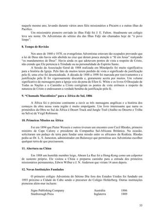 naquele mesmo ano, levando durante vários anos fiéis missionários a Pitcairn e a outras ilhas do
Pacifico.
       Um missionário pioneiro enviado às ilhas Fidji foi J. E. Fulton. Atualmente um colégio
leva seu nome. Os Adventistas do sétimo dia das Ilhas Fidji são chamados hoje de “o povo
limpo”.

8. Tempo de Revisão

        Nos anos de 1860 e 1870, os evangelistas Adventistas estavam tão ocupados provando que
a lei de Deus não havia sido abolida na cruz que deram pouca atenção à “fé em Jesus” realçando
“os mandamentos de Deus”. Havia ainda os que adotavam pontos de vista a respeito de Cristo,
não crendo que Ele pertencia à Trindade ou na personalidade do Espírito Santo.
        A Sessão da Associação Geral de 1888 realizada em Mineápolis foi muito significativa
para a história da Igreja. Pelo fato de muitos terem perdido de vista o significado da justificação
pela fé, uma crise foi desencadeada. A década de 1888 a 1898 foi marcada por reavivamentos e a
justificação pela fé foi vigorosamente discutida e, gratamente aceita por muitos. Um volume
significativo de mensagens para a Igreja veio da pena de Ellen G. White e os livros O Desejado de
Todas as Nações e o Caminho a Cristo corrigiram os pontos de vista errôneos a respeito da
natureza de Cristo e endossaram a verdade bendita da justificação pela fé.

9. “Chamado Macedônico” para a África do Sul, 1886

       A África foi o próximo continente a ouvir as três mensagens angélicas e a história dos
começos da obra nessa vasta região é muito empolgante. Um livro interessante que narra os
primórdios da Obra no Sul da África é Desert Track and Jungle Trail (Atalho no Deserto e Trilha
na Selva) de Virgil Robinson.

10. Primeiras Missões na África

        Foi em 1894 que Pieter Wesseis e outros tiveram um encontro com Cecil Rhodes, primeiro
ministro de Cape Calony e presidente da Companhia Sul-Africana Britânica. Na ocasião,
solicitaram um pedaço de terra para fundar uma missão entre os africanos da Rodésia. Rhodes
pediu ao Dr. L. S. Jameston, administrador em Bulawayo que permitisse aos Adventistas escolher
qualquer terra de que precisassem.

11. Abertura na China

       Em 1888 um humilde membro leigo, Abram La Rue foi a Hong-Kong como um colportor
de sustento próprio. Ele visitou a China e preparou caminho para a entrada dos primeiros
missionários permanentes, Edwin Wilbur e J. N. Anderson que viriam 14 anos depois.

12. Novas Instituições Fundadas

       O primeiro colégio Adventista do Sétimo Dia fora dos Estados Unidos foi fundado em
1893 próximo a Cidade do Cabo sendo o precursor do Colégio Helderberg. Outras instituições
pioneiras além-mar incluem:

       Signs Publishing Company                            Austrália             1886
       Stanborough Press                                   Inglaterra            1889


                                                                                                33
 