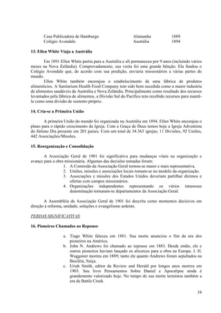 Casa Publicadora de Hamburgo                       Alemanha             1889
       Colégio Avondale                                   Austrália            1894

13. Ellen White Viaja a Austrália

       Em 1891 Ellen White partiu para a Austrália e ali permaneceu por 9 anos (incluindo vários
meses na Nova Zelândia). Comprovadamente, sua visita foi uma grande bênção. Ela fundou o
Colégio Avondale que, de acordo com sua predição, enviaria missionários a várias partes do
mundo.
       Ellen White também encorajou o estabelecimento de uma fábrica de produtos
alimentícios. A Sanitarium Health Food Company tem sido bem sucedida como a maior industria
de alimentos saudáveis da Austrália e Nova Zelândia. Principalmente como resultado dos recursos
levantados pela fábrica de alimentos, a Divisão Sul do Pacífico tem recebido recursos para mantê-
la como uma divisão de sustento próprio.

14. Cria-se a Primeira União

       A primeira União do mundo foi organizada na Austrália em 1894. Ellen White encorajou o
plano para o rápido crescimento da Igreja. Com a Graça de Deus temos hoje a Igreja Adventista
do Sétimo Dia presente em 201 paises. Com um total de 34.363 igrejas; 11 Divisões, 92 Uniões,
442 Associações/Missões.

15. Reorganização e Consolidação

       A Associação Geral de 1901 foi significativa para mudanças vitais na organização e
avanço para a obra missionária. Algumas das decisões tomadas foram:
                  1. A Comissão da Associação Geral tornou-se maior e mais representativa.
                  2. Uniões, missões e associações locais tornam-se no modelo da organização.
                  3. Associações e missões dos Estados Unidos deveriam partilhar dízimos e
                     ofertas com campos missionários.
                  4. Organizações independentes representando os vários interesses
                     denominação tornaram-se departamentos da Associação Geral.

       A Assembléia da Associação Geral de 1901 foi descrita como momentos decisivos em
direção à reforma, unidade, soluções e evangelismo ardente.

PERDAS SIGNIFICATIVAS

16. Pioneiros Chamados ao Repouso

                  a. Tiago White faleceu em 1881. Sua morte anunciou o fim da era dos
                     pioneiros na América.
                  b. John N. Andrews foi chamado ao repouso em 1883. Desde então, ele e
                     outros pioneiros haviam lançado os alicerces para a obra na Europa. J. H.
                     Waggoner morreu em 1889; tanto ele quanto Andrews foram sepultados na
                     Basiléia, Suíça.
                  c. Uriah Smith, editor da Review and Herald por longos anos morreu em
                     1903. Seu livro Pensamentos Sobre Daniel e Apocalipse ainda é
                     grandemente valorizado hoje. No tempo de sua morte terminou também a
                     era de Battle Creek.

                                                                                              34
 