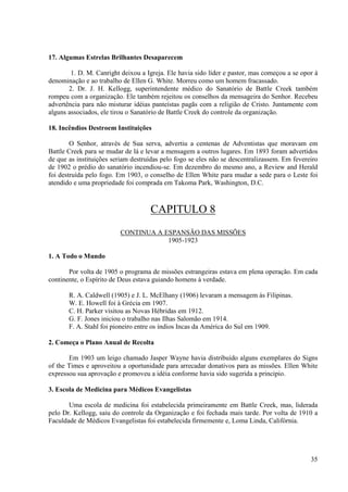 17. Algumas Estrelas Brilhantes Desaparecem

        1. D. M. Canright deixou a Igreja. Ele havia sido líder e pastor, mas começou a se opor à
denominação e ao trabalho de Ellen G. White. Morreu como um homem fracassado.
       2. Dr. J. H. Kellogg, superintendente médico do Sanatório de Battle Creek também
rompeu com a organização. Ele também rejeitou os conselhos da mensageira do Senhor. Recebeu
advertência para não misturar idéias panteístas pagãs com a religião de Cristo. Juntamente com
alguns associados, ele tirou o Sanatório de Battle Creek do controle da organização.

18. Incêndios Destroem Instituições

        O Senhor, através de Sua serva, advertiu a centenas de Adventistas que moravam em
Battle Creek para se mudar de lá e levar a mensagem a outros lugares. Em 1893 foram advertidos
de que as instituições seriam destruídas pelo fogo se eles não se descentralizassem. Em fevereiro
de 1902 o prédio do sanatório incendiou-se. Em dezembro do mesmo ano, a Review and Herald
foi destruída pelo fogo. Em 1903, o conselho de Ellen White para mudar a sede para o Leste foi
atendido e uma propriedade foi comprada em Takoma Park, Washington, D.C.



                                    CAPITULO 8
                         CONTINUA A ESPANSÃO DAS MISSÕES
                                     1905-1923

1. A Todo o Mundo

       Por volta de 1905 o programa de missões estrangeiras estava em plena operação. Em cada
continente, o Espírito de Deus estava guiando homens à verdade.

       R. A. Caldwell (1905) e J. L. McElhany (1906) levaram a mensagem às Filipinas.
       W. E. Howell foi à Grécia em 1907.
       C. H. Parker visitou as Novas Hébridas em 1912.
       G. F. Jones iniciou o trabalho nas Ilhas Salomão em 1914.
       F. A. Stahl foi pioneiro entre os índios Incas da América do Sul em 1909.

2. Começa o Plano Anual de Recolta

       Em 1903 um leigo chamado Jasper Wayne havia distribuído alguns exemplares do Signs
of the Times e aproveitou a oportunidade para arrecadar donativos para as missões. Ellen White
expressou sua aprovação e promoveu a idéia conforme havia sido sugerida a principio.

3. Escola de Medicina para Médicos Evangelistas

       Uma escola de medicina foi estabelecida primeiramente em Battle Creek, mas, liderada
pelo Dr. Kellogg, saiu do controle da Organização e foi fechada mais tarde. Por volta de 1910 a
Faculdade de Médicos Evangelistas foi estabelecida firmemente e, Loma Linda, Califórnia.




                                                                                              35
 