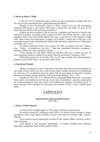 5. Morte de Ellen G. White

         O ano de 1915 foi significativo para a História da Igreja Adventista do Sétimo Dia, pois
foi o ano em que a mensageira para a Igreja Remanescente faleceu.
         Durante 70 anos de ministério, Ellen G. White escreveu cerca de 100 mil paginas,
incluindo 5000 artigos e, pelo menos, 8000 cartas e manuscritos. Em inglês, há cerca de 124
títulos. Há uma lista dos livros principais no capitulo 3.
         Embora sua morte marcasse o fim de uma era, a influência do Espírito de Profecia tem,
conforme foi predito, continuado a guiar a Igreja. Em 1907, Ellen White declarou: “Seja ou não
poupada a minha vida, meus escritos falarão sem cessar, e sua obra irá avante enquanto o tempo
durar. Meus escritos são conservados em arquivo no escritório, e mesmo que eu não deva viver,
essas palavras que me têm sido dadas pelo Senhor terão vida ainda e falarão ao povo”.(Mensagens
Escolhidas, vol 1 p. 55)
         Na última Conferência Geral a que assistiu, em 1909, ela segurou bem alto a Bíblia e
disse: “Irmãos , recomendo-vos este livro “. Para esta testemunha Adventista consagrada e
dedicada, a Bíblia era a única regra de fé e pratica.”
         “Pouca atenção tem sido dada a bíblia”,ela declarou,” por isso o Senhor deu uma luz
menor para guiar homens e mulheres à luz maior.”(Review and Herald, 2 de janeiro, 1903).
         Ellen White morreu em 16 de julho 1915, aos 87 anos de idade. Suas ultimas palavras,
dirigidas aos seus filhos foram: “Sei em quem tenho crido”.

6. Uma Igreja Mundial

        Durante os primeiros 50 anos o Movimento Adventista desenvolveu-se principalmente em
um só país. Porém, a partir daí, com a visão de uma missão mundial, desenvolveu-se rapidamente
até converter-se, já no primeiro quarto do século XX em uma Igreja de dimensões mundiais.
Durante esse período, a Igreja sobreviveu à Primeira Guerra Mundial- 1914 – 1918.
        Quando em 1922, o Pr. A. G. Daniells deixou a responsabilidade de presidir a Associação
Geral, sentiu a necessidade de um líder que tivesse visão internacional e uma clara compreensão
das missões estrangeiras. Esse líder existia e foi escolhido pelo congresso. Tal homem era W. A.
Spicer que havia sido secretário da Associação Geral durante 20 anos e havia visitado muitos
países.

                                    CAPITULO 9
                           PROGRESSOS APESAR DOSREVESES
                                     1924-1946

1. Morre o Último Pioneiro

        A morte de J.N. Loughborough, em 1924, marcou o fim da era dos pioneiros.
        Na próxima sessão da Conferência Geral (1926) 150 obreiros foram enviados a campos
estrangeiros. Pouco tempo depois, hospitais e escolas foram abertos na Etiópia, Japão, Angola e
Filipinas.
        Novas missões foram estabelecidas nas Ilhas do Sul, Oriente Médio, Camarões, Brasil e
Índias Ocidentais.
        Nesta década a obra progrediu grandemente. A semente semeada pelos pioneiros,
abençoada e regada pelo Espírito Santo, produziu frutos.


                                                                                              37
 
