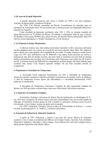 2. Os Anos da Grande Depressão

        A grande depressão financeira que varreu o mundo em 1929 e nos anos seguintes,
retardou, de algum modo, o pregresso da Igreja.
        Em 1930, C.H. Watson, presidente da Divisão Australasiana foi chamado para ser
presidente da Associação Geral. Era um homem que se destacava por sua integridade financeira e
precisão nos negócios.
        Como resultado da depressão econômica entre 1931 3 1934, as entradas mundiais da
Igreja decresceram em 54 milhões de dólares. No entanto, é empolgante observar que o número
de membros cresceu para 90.000 e que, apesar da crise, 48 missões foram estabelecidas. Mais 654
obreiros foram empregados e o Senhor recompensou a fé do Seu povo.

3. As Primeiras Lanchas Missionárias

        A idéia de realizar uma obra médico-missionária itinerante no Rio Amazonas utilizando
lanchas adaptadas para isso nasceu no coração de um jovem alemão, Hans Mayr. Ele embarcou
para o Brasil, por conta própria, em companhia de seu irmão. O sonho começou a tomar forma.
Logo, em 1931, dois enfermeiros, Leo B. Halliwell e sua esposa Jessie puseram em serviço a
primeira de uma série de lanchas Luzeiro, que mais tarde se tornariam em uma frota de lanchas
médico-missionárias que navegam, até o dia de hoje, pelo Amazonas e por outros rios da América
do Sul. A primeira lancha dos Halliwell foi comprada por acidente porque não havia dinheiro para
construir uma clinica. Esse fracasso aparente resultou em um bem sucedido método de
evangelismo.

4. Organizam-se Sociedades de Temperança

       A Associação Geral organizou formalmente em 1932 a Sociedade de Temperança
Americana quando orçamentos reduzidos proibiam investimentos de grandes somas de dinheiro.
A obra de temperança cresceu apesar das dificuldades e a Sociedade Internacional (1947)
destacou-se naturalmente.

       A Sociedade de Temperança Americana é herdeira de uma organização fundada em
Boston, em 1826 que tinha o mesmo nome, antes que o Movimento Adventista começasse.

5. Criação de Um Seminário Teológico

       O Seminário Teológico Adventista do Sétimo Dia foi estabelecido em Washington D. C.,
em 1936 com o propósito de manter nossos ministros emparelhados com um elevado padrão de
educação. O Seminário recebeu alunos de todo o mundo e, a principio, ofereceu cursos em nível
de mestrado e com o tempo, estudos em graus mais avançados.
       Em 1960 e Seminário Teológico tornou-se parte da Universidade de Andrews – o nome
foi dado em homenagem a J. N. Andrews, o primeiro missionário.

6. Expansão da Industria de Alimentos Saudáveis

        A partir de 1897 começaram a sugerir o que hoje são nossas fábricas de alimentos
saudáveis. Com o tempo se estabeleceram fábricas nos Estados Unidos. Austrália, Nova Zelândia,
Dinamarca, Inglaterra, Alemanha e outros lugares. Essas fábricas têm sido uma vantagem para a
Igreja porque significam uma bênção tríplice.


                                                                                             38
 