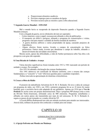 a. Proporcionam alimentos saudáveis.
                  b. Provêem empregos para os membros da Igreja.
                  c. Provêem recursos para as missões e para a obra educacional.

7. Segunda Guerra Mundial – 1939-1945

       Mal o mundo havia se recuperado da depressão financeira quando a Segunda Guerra
Mundial começou.
       Com a chegada da guerra, novos obstáculos deviam ser superados:
       - Certos materiais, como o papel, escasseavam afetando a obra de publicações.
       - O transporte era difícil e perigoso, afetando o programa de comunicações e visitas,
           programa vital para manter a unidade da família mundial de membros.
       - A guerra destruiu edifícios e outras propriedades da Igreja, causando prejuízos de
           importância.
       - Alguns obreiros foram mortos, levados a campos de concentração ou feitos
           prisioneiros. Outros ainda, tiveram que abandonar o campo de trabalho, afetando o
           desenvolvimento das atividades missionárias.
       Mesmo assim, apesar das dificuldades, a mão do Senhor permanecia sobre Sua obra e ela
prosperou a um grau não esperado.

8. Uma Década de Unidade e Avanço

       Várias decisões significativas foram tomadas entre 1913 e 1941 marcando um período de
unidade e avanço. Por exemplo:
       -Em 1931 foi adotada a declaração das crenças fundamentais.
       -Em 1941 adotou-se um certificado de batismo uniforme, com o resumo das crenças
fundamentais e o “concerto” e “voto” (Há treze questões para o candidato responder).
       -Ênfase renovada na apresentação de doutrinas cristocêntricas.

9. Cresce a Obra de Rádio

        O pioneiro da radiodifusão Adventista foi H. M. S. Richards. Ele teve a idéia de começar
um programa de rádio, em 1920 e em 1926 o primeiro programa foi ao ar. O inicio foi muito
humilde, pois o escritório havia sido adaptado de um galinheiro. Apenas em 1914 que a Voz da
Profecia foi aceita como um projeto denominacional. Hoje o programa VP alcança costa a costa
da Divisão Norte-Americana, utilizando cerca de 800 emissoras. Programas semelhantes e
afiliados em outros países são transmitidos por mais de mil emissoras. H. M. S. Richards Jr.
seguiu os passos do pai tornando-se o orador oficial da VP.
        A Escola Bíblica Radiopostal tem sido um método excelente para atender aos interessados.
Através dela, milhares de pessoas têm conhecido a verdade para este tempo.



                                   CAPITULO 10
                              CONSOLIDAÇÃO E ESPANSÃO
                                      1947-1959

1. A Igreja Enfrenta um Mundo em Mudança


                                                                                             39
 