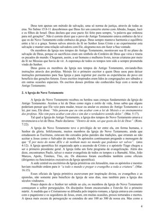 Deus tem apenas um método de salvação, uma só norma de justiça, através de todas as
eras. No Salmo 15:8-11 descobrimos que Deus fez um concerto eterno com Abraão, Isaque, Jacó
e os filhos de Israel. Deus declara que esse pacto foi feito para sempre, “a palavra que ordenou
para mil gerações”. Não é correto dizer que o povo do Antigo Testamento estava embaixo da lei e
que os do Novo Testamento estão embaixo da graça. Deus sempre manteve harmonia e equilíbrio
entre a lei e a graça. Somos salvos através da fé no Senhor Jesus Cristo e ao experimentar esta
salvação e manter uma relação salvadora com Ele, alegramo-nos em fazer a Sua vontade.
        Os membros da Igreja nos tempos do Antigo Testamento, mostravam sua fé no plano da
salvação de Deus, porque os sacrifícios eram um símbolo do Cordeiro de Deus que viria e tiraria
os pecados do mundo. Chegaram, assim, a ser homens e mulheres livres, novas criaturas por meio
da fé no Messias que havia de vir. A esperança de todos os tempos tem sido a sempre prometida
vindo do Senhor.
        Deus guiou os membros da Igreja nos tempos do Antigo Testamento, enviando-lhes
instruções através dos profetas. Moisés foi o primeiro escritor a quem Deus usou para deixar
instruções permanentes para Sua Igreja e para registrar por escrito as experiências do povo em
beneficio das gerações futuras. Esses escritos inspirados eram lidos às congregações aos sábados e
em outras ocasiões especiais. Os escritos desses profetas são conhecidos hoje com o nome de
Antigo Testamento.

2. A Igreja do Novo Testamento

        A Igreja do Novo Testamento recebeu ou herdou suas crenças fundamentais da Igreja do
Antigo Testamento. Aceitou a lei de Deus como regra e estilo de vida, Jesus sabia que alguns
poderiam pensar que Ele veio para mudar, trocar ou anular os ensinos do Antigo Testamento e a
lei, por isso, Ele disse: “Não pensem que eu vim acabar com a lei de Moisés e os ensinamentos
dos profetas. Não vim para acabar com eles e sim dar o verdadeiro sentido deles”. (Mat. 5:17).
        Tal qual a Igreja do Antigo Testamento, a Igreja dos tempos do Novo Testamento amava e
reverenciava a lei de Deus. Paulo declarou: “Dentro de mim, sei que gosto da lei de Deus”. (Rom.
7:22).
        A Igreja do Novo Testamento teve o privilégio de ter entre ela, em forma humana, o
Senhor da glória. Infelizmente, muitos membros da Igreja do Novo Testamento, ainda que
estudassem as Escrituras, estavam tão cercados pelas paredes das tradições, que erraram ao não
aceitar a Jesus como o Salvador do mundo. Os apóstolos continuaram pregando a mensagem de
que “É por meio do nome dEle e de nenhum mais no mundo que podemos ser salvos”. (atos
4:12). A Igreja apostólica foi organizada após a ascensão de Cristo e o apóstolo Tiago chegou a
ser o primeiro presidente geral. A Igreja tinha um forte programa de evangelização. Além dos
doze, encontramos Paulo, talvez o maior evangelista de todos os tempos e a Barnabé, Silas, João
Marcos, Apolo, Timóteo, Tito, etc. Os diáconos foram escolhidos também como oficiais
(dirigentes ou funcionários executivos da Igreja apostólica).
        A sede central ou escritórios da Igreja primitivas em Jerusalém, mas os apóstolos e mestres
haviam recebido ordem para ir “a todo o mundo e pregar o evangelho a toda a criatura”. (Mar.
16:15).
        Esses oficiais da Igreja primitiva escreveram por inspiração divina, os evangelhos e as
epistolas, não somente para beneficio da Igreja de seus dias, mas também para a Igreja dos
séculos vindouros.
        Pouco depois de o Senhor ter subido ao céu, os membros da Igreja do Novo Testamento
começaram a sofrer perseguições. Os discípulos foram encarcerados e Estevão foi o primeiro
mártir. A medida que o Cristianismo se difundia pelo império romano, a Igreja entrava em contato
com o paganismo e os seguidores de Jesus, eram, em muitas ocasiões, presos torturados e mortos.
A época mais escura de perseguição se estendeu do ano 100 ao 300 de nossa era. Mas como a

                                                                                                 4
 