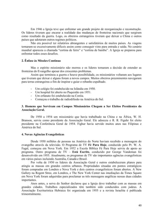 Em 1946 a Igreja teve que enfrentar um grande projeto de reorganização e reconstrução.
Os líderes tiveram que encarar a realidade das mudanças de fronteiras nacionais que surgiram
como resultado da guerra. Logo, os obreiros estrangeiros tiveram que deixar a China e outros
países que adotaram outros regimes políticos.
        Não era possível ter relatórios abrangentes e satisfatórios de muitos países. As viagens
tornaram-se excessivamente difíceis assim como conseguir visto para entrada e saída. No cenário
mundial apareceu a chamada “cortina de ferro” e “cortina de bambu”. A Igreja se preparou para
enfrentar todos esses desafios.

2. Ênfase às Missões Continua

        Mas o espírito missionário não morreu e os líderes tomaram a decisão de estender as
fronteiras do Evangelho apesar dos crescentes problemas.
        Assim que terminou a guerra e houve possibilidade, os missionários voltaram aos lugares
que tiveram que deixar e alguns foram a novos campos. Muitos obreiros preeminentes navegaram
para terras estrangeiras a fim de inspirar e guiar o rebanho espalhado.

       -   Um colégio foi estabelecido na Islândia em 1950.
       -   Um hospital foi aberto no Paquistão em 1951.
       -   Um orfanato foi estabelecido na Coréia.
       -   Começou o trabalho de radiodifusão na América do Sul.

3. Homens que Serviram em Campos Missionários Chegam a Ser Eleitos Presidentes da
Associação Geral.

       De 1950 a 1954 um missionário que havia trabalhado na China e na África, W. H.
Branson, serviu como presidente da Associação Geral. Ele adoeceu e R. R. Figuhr foi eleito
presidente na Conferência Geral de 1954. Fighur havia servido muitos anos nas Filipinas e
América do Sul.

4. Novas Agências Evangelisticas

        Desde 1950 milhões de pessoas na América do Norte haviam recebido a mensagem do
evangelho através da televisão. O Programa de TV Fé Para Hoje, conduzido pelo Pr. W. A.
Fagal, começou em Nova York. Em 1952 a Escola Bíblica Fé Para Hoje serviu de apoio ao
programa. Outro programa de TV – Está Escrito, conduzido por George Vandeman foi
desenvolvido em 1955. Atualmente, os programas de TV são importantes agências evangelisticas
em vários países incluindo Austrália, Canadá e Brasil.
        Por volta de 1950 os líderes da Associação Geral e outros estabeleceram planos para
atingiu as massas em grandes centros urbanos. Propriedades situadas em pontos estratégicos
foram compradas em Londres e Nova York e dois centros evangelísticos foram abertos. A New
Gallery na Regent Stree, em Londres, e The New York Center nas imediações da Times Square
em Nova York foram adquiridas para proclamar as três mensagens angélicas nessas duas cidades
importantes.
        Anos antes, a serva do Senhor declarou que a Igreja deve trabalhar com as massas em
grandes cidades. Trabalhos especializados têm também sido conduzidos com judeus. A
Associação Escriturística Hebraica foi organizada em 1955 e a revista Israelita é publicada
trimestralmente.


                                                                                             40
 