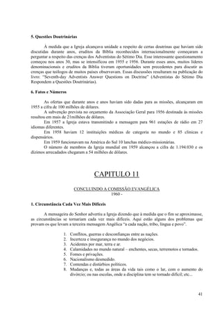 5. Questões Doutrinárias

        À medida que a Igreja alcançava unidade a respeito de certas doutrinas que haviam sido
discutidas durante anos, eruditos da Bíblia reconhecidos internacionalmente começaram a
perguntar a respeito das crenças dos Adventistas do Sétimo Dia. Esse interessante questionamento
começou nos anos 30, mas se intensificou em 1955 e 1956. Durante esses anos, muitos líderes
denominacionais e eruditos da Bíblia tiveram oportunidades sem precedentes para discutir as
crenças que teólogos de muitos países observavam. Essas discussões resultaram na publicação do
livro: “Seventh-day Adventists Answer Questions on Doctrine” (Adventistas do Sétimo Dia
Respondem a Questões Doutrinárias).

6. Fatos e Números

        As ofertas que durante anos e anos haviam sido dadas para as missões, alcançaram em
1955 a cifra de 100 milhões de dólares.
        A subvenção prevista no orçamento da Associação Geral para 1956 destinada às missões
resultou em mais de 21milhões de dólares.
        Em 1957 a Igreja estava transmitindo a mensagem para 961 estações de rádio em 27
idiomas diferentes.
        Em 1958 haviam 12 instituições médicas de categoria no mundo e 85 clinicas e
dispensários.
        Em 1959 funcionavam na América do Sul 10 lanchas médico-missionárias.
        O número de membros da Igreja mundial em 1959 alcançou a cifra de 1.194.030 e os
dízimos arrecadados chegaram a 54 milhões de dólares.




                                    CAPITULO 11
                         CONCLUINDO A COMISSÃO EVANGÉLICA
                                       1960 -

1. Circunstância Cada Vez Mais Difíceis

       A mensageira do Senhor advertiu a Igreja dizendo que à medida que o fim se aproximasse,
as circunstâncias se tornariam cada vez mais difíceis. Aqui estão alguns dos problemas que
provam os que levam a terceira mensagem Angélica “a cada nação, tribo, língua e povo”.

                  1.   Conflitos, guerras e desconfianças entre as nações.
                  2.   Incerteza e insegurança no mundo dos negócios.
                  3.   Acidentes por mar, terra e ar.
                  4.   Calamidades no mundo natural – enchentes, secas, terremotos e tornados.
                  5.   Fomes e privações.
                  6.   Nacionalismo desmedido.
                  7.   Contendas e distúrbios políticos.
                  8.   Mudanças e, todas as áreas da vida tais como o lar, com o aumento do
                       divórcio; ou nas escolas, onde a disciplina tem se tornado difícil; etc...



                                                                                              41
 
