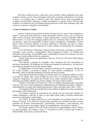 Deve haver espírito de amor e união entre o povo de Deus. Embora espalhados entre todas
as nações, devemos ser um. Nossa mensagem é para todos os homens, chamando-os à reverência
a Deus e a se preparar para a vinda de Cristo. Seus obreiros devem fazer da pregação do
evangelho, sua prioridade e olhar para “a cidade cujo arquiteto e construtor é Deus”.Pois em todas
as épocas e em tempo de crise, Ele designou pessoas para levar avante Suas mensagens: Que cada
um de nós se apresse a responder a esse chamado!

2. Uma Voz Desperta as Nações

         Estamos vivendo em um período da história de Igreja em que “uma voz deve despertar as
nações”. Assim como João Batista foi o arauto da primeira vinda de Cristo e sua voz ecoou por
todos os povos da época, assim também, a Igreja remanescente é o arauto da Segunda Vinda do
Senhor Jesus e a voz das três mensagens angélicas deve ser ouvida em todas as nações hoje. Na
era especial, a Igreja tem participado de muitos avanços evangelísticos coordenados. É muito
difícil resumir em poucas páginas os avanços significativos realizados em todas as frentes.
Abaixo, encontram-se algumas evidências do avanço contínuo da proclamação das mensagens
angélicas:
         -A Voz da Profecia, Fé Para Hoje, Fôlego da Vida e Está Escrito, continuam a proclamar a
mensagem a seus ouvintes e telespectadores. Outros programas de rádio e TV também têm
alcançado muitas pessoas. Escolas Bíblicas por correspondência operam em conecção com esses
programas e enviam milhares de lições anualmente.
         - Muitas Igrejas novas são organizadas a cada ano. No fim de 1978 havia 20.446 Igrejas
organizadas no mundo.
         - Para apressar a pregação do evangelho, vários aeroplanos têm sido introduzidos em
territórios missionários. Os aeroplanos são usados para transportar missionários e, em particular,
para ajudar na operação de serviços de socorro médico.
         - O Departamento Jovem da Igreja, introduziu na década de 50 o programa “Partilhe Sua
Fé”. Como resultado, a juventude se engajou em vários projetos evangelísticos. “A Voz da
Mocidade” ainda é conduzida anualmente em muitas divisões do mundo.
         - Nesse período da história da Igreja, há contínua ênfase no evangelismo público em todas
as divisões do mundo. Não é mais novidade ouvir que 10 ou 12 mil pessoas assistiram a uma
campanha evangelística. Na maioria das divisões há um plano sistemático para a pregação da
mensagem em grandes auditórios nas maiores cidades e em muitos centros menores.
         - O Plano “Como Deixar de Fumas em 5 Dias” foi adotado oficialmente pela Associação
Geral em 1962. Este e outros programas do Departamento de Temperança têm dado a milhares a
oportunidade de ter contato com a Igreja Remanescente. (Não é necessário saber a data – 1962).
         - A Campanha de Donativos da Recolta levanta milhões de dólares de recursos anualmente
para atender a obras beneficentes.
         - Um número crescente de missionários tem deixado seu país natal para trabalhar em
campos estrangeiros a cada ano. E cada vez mais alguns países estão se tornando campos-base
para enviar missionários a outros lugares.
         - Em 1966 R. R. Figuhr aposentou-se, e para Presidente da Associação Geral foi eleito
Robert H. Pierson. O Pr. Pierson já possuía larga experiência de ministério incluindo serviços
prestados nas Divisões Norte-americana, Trans-africana, Sul-asiática e Inter-americana. Sua
liderança caracterizou-se por chamar a Igreja “ao arrependimento, reavivamento e reforma.”
         - No Concílio Anual de 1978, o Pr. Pierson anunciou a sua aposentadoria e Neal C. Wilson
foi eleito presidente. Ele assumiu o posto e, 3 de janeiro de 1979 e já havia sido servido no
Oriente Médio, Sul da Ásia e América do Norte.



                                                                                               42
 