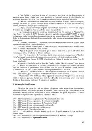 - Para facilitar a proclamação das três mensagens angélicas, vários departamentos e
serviços novos foram criados, tais como Mordomia e Desenvolvimento, Serviço Mundial de
Alimentos Saudáveis, Serviços Fiduciários (Seguros/Patrimônio) e Agência Filantrópica.
        - A Escola Sabatina tem continuado a encorajar os membros da Igreja a levar o evangelho
a amigos e vizinhos. As Escolas Sabatinas Filiais e as Escolas Bíblicas de Férias têm influenciado
homens, mulheres e crianças para o reino do céu.
        - A Igreja tem desempenhado um papel importante em prover alívio e socorro em tempos
de catástrofe e emergência. Para isso, ofertas anuais são recolhidas.
        - A qüinquagésima primeira sessão da Conferência Geral foi realizada e, Atlantic City,
New Jersey, em junho de 1970. Durante o primeiro período qüinqüenal (1970-1975) a Igreja
embarcou no maior empreendimento evangelístico de sua história. Começou como “Missão 72”.
Todos os departamentos da Igreja, leigos e ministérios afins uniram-se para ganhar pessoas para o
Senhor Jesus.
        -“Testimony Countdown” (Testemunho Contagem Regressiva) continua a trazer à Igreja
uma ênfase renovada no Espírito de Profecia.
        - Livros e revistas saem do prelo às toneladas e estão sendo distribuídas ao mundo “como
folhas de outono”. Hoje temos 62 casas editoras.
        - Apesar da grande crise financeira que o mundo atravessa, o povo Adventista tem
permanecido fiel na devolução de dízimos e ofertas.
        - Em 1972 os escritores da Associação Geral foram ampliados, inaugurando o “Edifício
Norte” abrigando a maioria dos departamentos, assim como o refeitório no décimo andar.
        - O Concilio de Outono de 1972 foi realizado na Cidade di México e o nome Concilio
Anual foi adotado.
        - A primeira Conferência Geral fora dos Estados Unidos foi realizada em Viena, Áustria
em 1975. Por ser um país neutro, a vinda de várias delegações dos países por trás da cortina de
ferro foi facilitada. A participação desses irmãos deu um toque de emoção e amor fraternal
extraordinários. Em 1995 a Igreja celebrará seu congresso mundial na Holanda.
        - A Sessão da Conferência Geral de 1980 foi realizada em Dallas, Texas durante o mês de
abril – uma exceção, pois o congresso mundial habitualmente ocorre no verão.
        - O qüinqüênio 1975-1980 deu ênfase especial à conclusão da obra propondo um alvo de
1.000 de batismos por dia. Durante esse período, a Divisão Inter-americana tornou-se a maior
divisão da denominação em termos de números de membros.

3. Aniversários Significantes

       Membros da Igreja de 1960 em diante celebraram vários aniversários significativos,
relembrando como Deus dirigiu Seu povo no passado. Temos certeza de que “nada temos a recear
no futuro a não ser que nos esqueçamos o modo como Deus nos guiou no passado”. Abaixo,
encontram-se algumas datas significativas a partir de 1960:

1960 – 100º aniversário da adoção do nome Adventista do Sétimo Dia.
1961 – 100º aniversário da organização da primeira Associação.
1963 – 100º aniversário da organização da Associação Geral.
1966 – 100º aniversário do primeiro sanatório (hospital).
1968 – 100º aniversário da primeira reunião campal.
1972 – Centenário da Educação Adventista.
1974 – 125º aniversário do primeiro periódico e da obra de publicações (a Review and Herald
data de 1849).
1974 – 100o aniversário da partida do primeiro missionário J. N. Andrews à Europa.
1974 – 100o aniversário do Signs of the Times.

                                                                                               43
 
