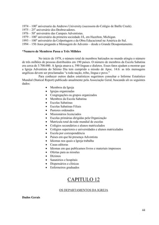1974 – 100o aniversario da Andrews University (sucessora do Colégio de Batlle Creek).
1975 – 25o aniversário dos Desbravadores.
1976 – 50o aniversário das Campais Adventistas.
1979 – 100o aniversário da primeira sociedade JÁ, em Hazelton, Michigan.
1993 – 100o aniversário da Colportagem e da Obra Educacional na América do Sul.
1994 – 150 Anos pregando a Mensagem do Advento – desde o Grande Desapontamento.

*Numero de Membros Passa a Três Milhões

             No início de 1978, o número total de membros batizados no mundo atingiu o número
de três milhões de pessoas distribuídos em 190 países. O número de membros da Escola Sabatina
era cerca de 3.700.000. A Igreja atuava e, 590 línguas e dialetos. Esses fatos ajudam a mostrar que
a Igreja Adventista do Sétimo Dia tem cumprido a missão de Apoc. 14:6: as três mensagens
angélicas devem ser proclamadas “a toda nação, tribo, língua e povo.”
             Para conhecer outros dados estatísticos sugerimos consultar o Informe Estatístico
Mundial (Statical Report) publicado anualmente pela Associação Geral, buscando ali os seguintes
dados:
                   • Membros da Igreja
                   • Igrejas organizadas
                   • Congregações ou grupos organizados
                   • Membros da Escola Sabatina
                   • Escolas Sabatinas
                   • Escolas Sabatinas Filiais
                   • Pastores ordenados
                   • Missionários licenciados
                   • Escolas primárias dirigidas pela Organização
                   • Matrícula total da rede mundial de escolas
                   • Colégios secundários e alunos matriculados
                   • Colégios superiores e universidades e alunos matriculados
                   • Escola por correspondência
                   • Países em que há presença Adventista
                   • Idiomas nos quais a Igreja trabalha
                   • Casas editoras
                   • Idiomas em que publicamos livros e materiais impressos
                   • Ofertas para as missões
                   • Dízimos
                   • Sanatórios e hospitais
                   • Dispensários e clínicas
                   • Enfermeiros graduados



                                    CAPITULO 12
                             OS DEPARTAMENTOS DA IGREJA

Dados Gerais



                                                                                                44
 