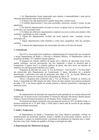 1. Os Departamentos foram organizados para repartir a responsabilidade e para prover
liderança especializada onde se fazia necessário.
        2. O objetivo de cada departamento é ganhar almas para o Senhor Jesus.
        3. O trabalho departamental é mais para aconselhar, assessorar, orientar e treinar, do que
administrar.
        4. Há diretores departamentais em todos os níveis: na Igreja local, na Associação/Missão,
na Divisão e na Associação Geral.
        5. Os líderes dos diferentes departamentos cooperam uns com os outros para manter a obra
unificada e equilibrada em todo o mundo.
        6. Alguns dos departamentos recebem um nome especial como: comissão, serviço,
associação, etc...
        7. Alguns departamentos estão limitados a certas áreas geográficas. Não são, portanto,
mundiais.
        8. A maioria dos departamentos são encontrados em todas as divisões do mundo.

1. Comunicação

       Em 1972 a Associação Geral estabeleceu o Departamento de Comunicação que incorporou
o antigo Departamento de Rádio e Televisão e Relações Públicas. O Departamento cuida de
programas de Rádio, TV e também relações públicas.
       O programa de relações públicas da Igreja tem o objetivo de apresentar Jesus Cristo,
ganhar confiança, suavizar preconceitos, dar boa impressão e lançar os alicerces para o
evangelismo. O pastor local é o relações publicas da Igreja, mas deve haver um assessor de
imprensa em cada Igreja para trabalhar com a mídia.
       Programas de televisão tais como “A Voz da Profecia”, “Está Escrito” e “Fé Para Hoje”
são promovidos pelo Departamento de Comunicação. A Igreja Adventista foi a primeira
denominação a patrocinar uma rede de programas pelo rádio e TV. As Escolas Bíblicas por
correspondência operam em conecção com os programas de rádio e TV.
       Talvez o programa mais conhecido seja a “Voz da Profecia”. Somente na América do
Norte, é transmitido por 800 estações de rádio. Outras divisões mantêm suas próprias produções
de rádio e TV e, em muitas regiões do mundo, pastores e obreiros transmitem a mensagem em
emissoras locais.

2. Educação

        Os departamentais de educação são responsáveis pela operação de um sistema educacional
mundial que vai da pré-escola à universidade. O sistema de educação Adventista é distinto porque
enfatiza o desenvolvimento harmônico do ser humano: físico, intelectual e social.
        Os pioneiros da Igreja começaram com uma pequena escola em 1972 em Battle Creek e o
primeiro professor foi G. H. Bell. Hoje, a IASD opera a maior rede de escolas do que qualquer
outra denominação protestante.

3. Saúde e Temperança

        O Departamento de Saúde e Temperança tem como objetivos principais: orientar no
estabelecimento de instituições médicas, assistir o trabalho de profissionais médicos, assistir as
Associações e campos no estabelecimento e promoção de programas de educação para a saúde.
Revistas como Vida e Saúde tem ajudado a divulgar a mensagem de saúde.

4. Departamento dos Ministérios da Igreja

                                                                                               45
 