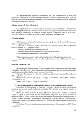 Este departamento foi organizado recentemente, em 1985, como resultado da fusão, sob
apenas uma coordenação, de várias atividades que tem a ver com a assistência à Igreja e que até
então existiam como departamentos separados. Esse departamento conhecido por DMI abrange os
seguintes departamentos e serviços:

a) Departamento de Ação Missionária

        Este departamento tem a responsabilidade de organizar e conduzir a Igreja a trabalhar para
Cristo. O Departamento de Ação Missionária encoraja o evangelismo especialmente através de
cinco avenidas: distribuição de literatura, estudos bíblicos, campanhas como a da Recolta,
Serviços Comunitários, doações de Bíblias e cursos bíblicos por correspondência.

b) Escola Sabatina

        O Departamento de Escola Sabatina tem servido à Igreja por mais de um século e continua
seguir os seguintes objetivos:
        1. Capacitar os membros a estudar a Palavra de Deus sistematicamente. A Escola Sabatina
tem sido chamada de “A Igreja em Estudo”.
        2. Ensinar a mensagem aos que não a conhecem.
        3. Instruir crianças, jovens e adolescentes nas doutrinas da Igreja.
        4. Levantar fundos para os campos missionários.

       O departamento produz as “Lições da Escola Sabatina” publicadas trimestralmente.
       Abrange: Rol do Berço, Jardim da Infância, Primários, Juvenis, Adolescente, Jovens e
Adultos.

c) Jovens Adventistas - JA

       Por muitos anos, o departamento JA era conhecido como Departamento dos Missionários
Voluntários (MV). Em 1978 o nome foi mudado para Departamento dos Jovens Adventistas (JA).
Seu objetivo principal é trabalhar com os jovens em três níveis:
       Classe dos Aventureiros (6 a 9 anos) – Abelhinhas Laboriosas, Luminares. Edificadoras e
Mãos Ajudadoras.
       Desbravadores (10 a 15 anos) – Amigo, Companheiro, Pesquisador, Pioneiro,
Excursionista e Guia.
       Líderes (16 a 30 anos) – Líderes e Conselheiros.

      O Clube de Desbravadores foi adotado oficialmente pela Associação Geral em 1950
        O propósito do Departamento JÁ é auxiliar e promover o desenvolvimento harmônico da
juventude em sua vida social, intelectual, espiritual e física e treina-los e organiza-los para o
serviço cristão.
        Muitos dos lideres pioneiros da Igreja Adventista eram jovens e sentiam o veemente
desejo de suprir as necessidades de seus companheiros. O jovem Tiago White escreveu as
primeiras lições da Escola Sabatina com o objetivo de prover estudos bíblicos para os jovens. A
Revista “Youth’s Instructor” (O Instrutor da Juventude) foi idealizada por eles. Nos congressos,
realizavam-se reuniões especiais para os jovens. Eles participavam das atividades com entusiasmo
e dedicação.
        Os diretores de jovens mundiais, desde que o departamento foi organizado em 1907 foram
os seguintes:

                                                                                               46
 