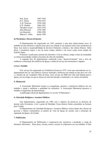 M.E. Kern             1907-1930
       H.T. Elliott          1930-1933
       A.W. Peterson         1934-1946
       E.W. Dunbar           1946-1955
       Theodore Lucas        1955-1970
       John Hancock          1970-1980
       Leo Ranzolin          1980-1990
       Malcon J. Allen       desde 1990

d) Mordomia e Desenvolvimento

        O Departamento foi organizado em 1967, portanto é uma área relativamente nova. O
trabalho de seus diretores é educar nosso povo em relação à sua resposta total como mordomos de
Deus. Isso inclui a responsabilidade de devolver fielmente o dízimo e dar ofertas liberais. Além
disso, a mordomia requer o uso de nosso tempo, talentos e do nosso corpo como templo do
Espírito Santo.
        O dízimo é usado para sustento do ministério. Com as ofertas, tempo e dons da irmandade
as outras necessidades sempre crescentes da obra são atendidas.
        A segunda fase do departamento conhecida como “desenvolvimento” tem o alvo de
melhorar a construção dos edifícios da Igreja e cuidar do serviço de testamentos e legados.

e) Lar e Família

        Este serviço foi organizado na Conferência Geral em 1975 e tem seus antecedentes no ex-
departamento do Lar. Seu objetivo é prover instrução e diretrizes em relação ao que deve ser o lar
e a família de um verdadeiro filho de Deus. Esse serviço do DMI tem sido uma bênção para a
Igreja, em um tempo em que as forças do mal têm atacado a instituição e os valores da família.

5. Ministerial

       A Associação Ministerial assiste os evangelistas, pastores e instrutores bíblicos em seu
trabalho e ajuda a melhorar a qualidade do ministério. A Associação Ministerial promove o
trabalho evangelístico da denominação.
       A publicação oficial do departamento é a revista “O Ministério”.

6. Liberdade Religiosa e Assuntos Públicos

        Este departamento, organizado em 1902, tem o objetivo de preservar os diretores de
prestar culto livremente, viver e gozar de liberdade. Esses direitos foram concedidos ao homem
pelo Criador.
        O Departamento de Liberdade Religiosa e Assuntos Públicos coloca diante dos oficiais do
governo e lideres comunitários os pontos de vista da Igreja de acordo com o principio de
separação da Igreja e do Estado.

7. Publicações

        O Departamento de Publicações é responsavel por incentivar a produção e venda de
literatura Adventista. Alem disso, recruta, treina e assiste os colportores em seu trabalho. O Sels


                                                                                                47
 