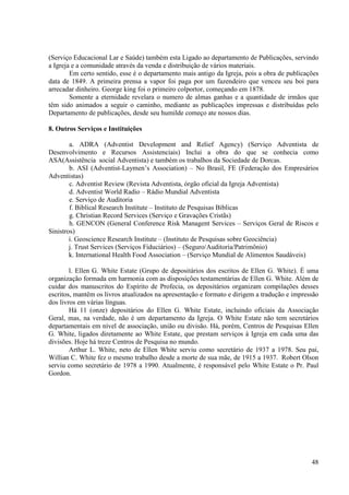 (Serviço Educacional Lar e Saúde) também esta Ligado ao departamento de Publicações, servindo
a Igreja e a comunidade através da venda e distribuição de vários materiais.
        Em certo sentido, esse é o departamento mais antigo da Igreja, pois a obra de publicações
data de 1849. A primeira prensa a vapor foi paga por um fazendeiro que venceu seu boi para
arrecadar dinheiro. George king foi o primeiro colportor, começando em 1878.
        Somente a eternidade revelara o numero de almas ganhas e a quantidade de irmãos que
têm sido animados a seguir o caminho, mediante as publicações impressas e distribuídas pelo
Departamento de publicações, desde seu humilde começo ate nossos dias.

8. Outros Serviços e Instituições

        a. ADRA (Adventist Development and Relief Agency) (Serviço Adventista de
Desenvolvimento e Recursos Assistenciais) Inclui a obra do que se conhecia como
ASA(Assistência social Adventista) e também os trabalhos da Sociedade de Dorcas.
        b. ASI (Adventist-Laymen’s Association) – No Brasil, FE (Federação dos Empresários
Adventistas)
        c. Adventist Review (Revista Adventista, órgão oficial da Igreja Adventista)
        d. Adventist World Radio – Rádio Mundial Adventista
        e. Serviço de Auditoria
        f. Biblical Research Institute – Instituto de Pesquisas Bíblicas
        g. Christian Record Services (Serviço e Gravações Cristãs)
        h. GENCON (General Conference Risk Managent Services – Serviços Geral de Riscos e
Sinistros)
        i. Geoscience Research Institute – (Instituto de Pesquisas sobre Geociência)
        j. Trust Services (Serviços Fiduciários) – (Seguro/Auditoria/Patrimônio)
        k. International Health Food Association – (Serviço Mundial de Alimentos Saudáveis)

        l. Ellen G. White Estate (Grupo de depositários dos escritos de Ellen G. White). É uma
organização formada em harmonia com as disposições testamentárias de Ellen G. White. Além de
cuidar dos manuscritos do Espírito de Profecia, os depositários organizam compilações desses
escritos, mantêm os livros atualizados na apresentação e formato e dirigem a tradução e impressão
dos livros em várias línguas.
        Há 11 (onze) depositários do Ellen G. White Estate, incluindo oficiais da Associação
Geral, mas, na verdade, não é um departamento da Igreja. O White Estate não tem secretários
departamentais em nível de associação, união ou divisão. Há, porém, Centros de Pesquisas Ellen
G. White, ligados diretamente ao White Estate, que prestam serviços à Igreja em cada uma das
divisões. Hoje há treze Centros de Pesquisa no mundo.
        Arthur L. White, neto de Ellen White serviu como secretário de 1937 a 1978. Seu pai,
Willian C. White fez o mesmo trabalho desde a morte de sua mãe, de 1915 a 1937. Robert Olson
serviu como secretário de 1978 a 1990. Atualmente, é responsável pelo White Estate o Pr. Paul
Gordon.




                                                                                              48
 