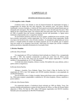 CAPITULO 13
                              DIVISÕES MUNDIAIS DA IGREJA

1. O Evangelho a todo o Mundo

        Conforme temos visto durante os anos de desenvolvimento da organização da Igreja, a
evangelização do mundo não tem sido esquecida. Nos primeiros anos, com pouco obreiros
trabalhando e recursos limitados, a América do Norte parecia um território grande demais para ser
alcançado pela mensagem. Mas Deus tinha planos maiores e mais elevados para Seu povo. Mais
rápido do que a Igreja podia seguir. Ele começou abrir uma porta após outra. No inicio dos anos
de 1900, as grandes áreas das missões estrangeiras haviam sido penetradas e a Igreja estava
totalmente comprometida com o evangelismo mundial.
        Os missionários pioneiros entravam em novos campos, estabeleciam novas missões. Logo
havia missões, associações e uniões organizadas. Em 1916 as divisões foram organizadas. Desde
essa época tem havido de dez a treze divisões mundiais. As emergências apresentadas por novos
países e a situação política de tempos em tempos requerem, de vez em quando, que se organize
uma nova união ou se reorganize uma divisão. Além disso, há campos que, devido a situações
políticas peculiares, dependem diretamente da Associação Geral.

2. Divisões Mundiais

a) Divisão África Oriental

       Foi organizada em 1970 na Conferência Geral realizada em Atlantic City, e reorganizada
em 1981 e 1983. Seu território compreende os países do canto leste da África exceto
Moçambique. No fim de 1991, havia em seu território 4.098 Igrejas organizadas e 1.023.469
membros e uma população de 161.177.401 habitantes.
       A divisão tem muitos hospitais, clínicas e escolas. Há também três casas editoras, asilos e
quatro centros evangelísticos.

b) Divisão Sul do Pacífico

       Abrange a Austrália, Nova Zelândia, Papua, Nova Guiné e Ilhas do Pacífico Sul. Foi
organizada em 1922 e tem 1416 Igrejas com 243.692 membros batizados e uma população de
26.490.658 habitantes.
       Em seu território está o Colégio Avondale, famoso pela forma como a providência guiou a
Sra. White para comprar a propriedade e estabelece-lo. Há vários hospitais, clínicas, sanatórios e
postos médicos.

c) Divisão Afro-Oceano-Índico

         Foi organizada durante a Conferência Geral realizada em 1980 em Dallas, Texas. Seu
território abrange principalmente os países de fala francesa da África e as Ilhas do Oceano Índico
adjacentes à África. No final de 1991, tinha 3.548 Igrejas organizadas com 862.816 membros
batizados para uma população de 300.588.870 habitantes.




                                                                                               49
 