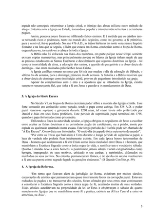espada não conseguiu exterminar a Igreja cristã, o inimigo das almas utilizou outro método de
ataque: Intentou unir a Igreja ao Estado, tornando-a popular e introduzindo nela ritos e cerimônias
pagãos.
        Assim, pouco a pouco foram-se infiltrando falsos ensinos. E à medida que os cristãos iam-
se tornando ricos e poderosos, tanto no mundo dos negócios, como no governo, a fé primitiva,
pura e sensível, foi-se perdendo. No ano 476 A.D., as tribos bárbaras do norte venceram o Império
Romano e na luta que se seguiu, o líder que estava em Roma, conhecido como o bispo de Roma,
engrandeceu-se, tornando-se a cabaça de toda a Igreja.
        A Bíblia não foi colocada nas mãos dos membros, em parte porque nesse tempo somente
existam copias manuscritas, mas principalmente porque os lideres da Igreja tinham medo de que
as pessoas estudassem as Santas Escrituras e descobrissem que algumas doutrinas da Igreja – tal
como a imortalidade da alma, a adoração dos santos, a questão do purgatório e a observância do
domingo – não eram ensinadas pelo Senhor Jesus Cristo.
        A Igreja católica romana sustenta que foi ela que mudou o dia de adoração do Sábado, o
sétimo dia da semana, para o domingo, primeiro dia da semana. A história e a Bíblia mostram que
a observância do domingo como instituição cristã, provem do paganismo introduzido na igreja.
        Apesar do compromisso com o erro e a apostasia que se introduziu na Igreja, existiu
sempre o remanescente fiel, que tinha a fé em Jesus e guardava os mandamentos de Deus.


3. A Igreja da Idade Escura

       No Século VI, os bispos de Roma exerciam poder s0bre a maioria das Igrejas cristãs. Esse
forte comando era conhecido como papado, tendo o papa como cabeça. Em 538 A.D. o poder
papal tornou-se supremo e governou durante 1260 anos, tal como havia sido profetizado por
Daniel e João em seus livros proféticos. Este período de supremacia papal terminou em 1798,
quando o papa foi tomado como prisioneiro.
       Utilizando a força da autoridade secular, a Igreja obrigou os seguidores de Jesus a escolher
entre aceitar as falsas doutrinas e as cerimônias pagãs do catolicismo, ou a prisão, morte por
espada ou queimado amarrado numa estaca. Este longo período da História pode ser chamado de
“A Era Escura”. Como dizia um historiador: “O meio-dia do papado foi a meia-noite do mundo”.
       “Por entre as trevas que baixaram à Terra durante o longo período de supremacia papal, a
luza da verdade não poderia ficar inteiramente extinta. Em cada época houve testemunhas de
Deus – homens que acalentavam a fé em Cristo como único mediador entre Deus e o homem, que
mantinham a Escritura Sagrada como a única regra de vida, e santificavam o verdadeiro sábado.
Quanto o mundo deve a estes homens, a posteridade jamais saberá. Foram estigmatizados como
hereges, impugnados os seus motivos, criticado o seu caráter, e suprimidos, difamados ou
mutilados ou seus escritos. No entanto, permaneceram firmes, e de século em século mantiveram
a fé em sua pureza como sagrado legado às gerações vindouras.” (O Grande Conflito, p. 59).

4. A Igreja da Reforma.

       “Em terras que ficavam além da jurisdição de Roma, existiram por muitos séculos,
corporações de cristãos que permaneceram quase inteiramente livres da corrupção papal. Estavam
rodeados de pagãos e no transcorrer dos séculos, foram afetados por seus erros; mas continuaram
a considerar a Escritura Sagrada como a única regra de fé, aceitando muitas de suas verdades.
Esses cristãos acreditavam na perpetuidade da lei de Deus e observavam o sábado do quarto
mandamento. Igrejas que se mantinham nessa fé e pratica, existem na África Central e entre os
armênios, na Ásia”.


                                                                                                 5
 